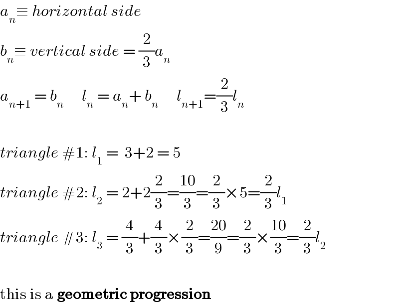 a_n ≡ horizontal side  b_n ≡ vertical side = (2/3)a_n   a_(n+1)  = b_n       l_n  = a_n + b_n       l_(n+1) =(2/3)l_n     triangle #1: l_1  =  3+2 = 5  triangle #2: l_2  = 2+2(2/3)=((10)/3)=(2/3)×5=(2/3)l_1   triangle #3: l_3  = (4/3)+(4/3)×(2/3)=((20)/9)=(2/3)×((10)/3)=(2/3)l_2     this is a geometric progression  