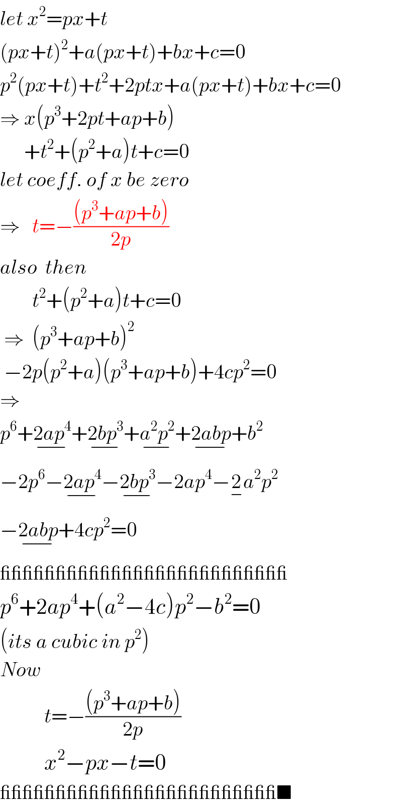 let x^2 =px+t  (px+t)^2 +a(px+t)+bx+c=0  p^2 (px+t)+t^2 +2ptx+a(px+t)+bx+c=0  ⇒ x(p^3 +2pt+ap+b)        +t^2 +(p^2 +a)t+c=0     let coeff. of x be zero  ⇒   t=−(((p^3 +ap+b))/(2p))  also  then          t^2 +(p^2 +a)t+c=0   ⇒  (p^3 +ap+b)^2    −2p(p^2 +a)(p^3 +ap+b)+4cp^2 =0  ⇒  p^6 +2ap^4 _(−) +2bp^3 _(−) +a^2 p^2 _(−) +2abp_(−) +b^2   −2p^6 −2ap^4 _(−) −2bp^3 _(−) −2ap^4 −2_− a^2 p^2   −2abp_(−) +4cp^2 =0  __________________________  p^6 +2ap^4 +(a^2 −4c)p^2 −b^2 =0  (its a cubic in p^2 )  Now               t=−(((p^3 +ap+b))/(2p))             x^2 −px−t=0  _________________________■  