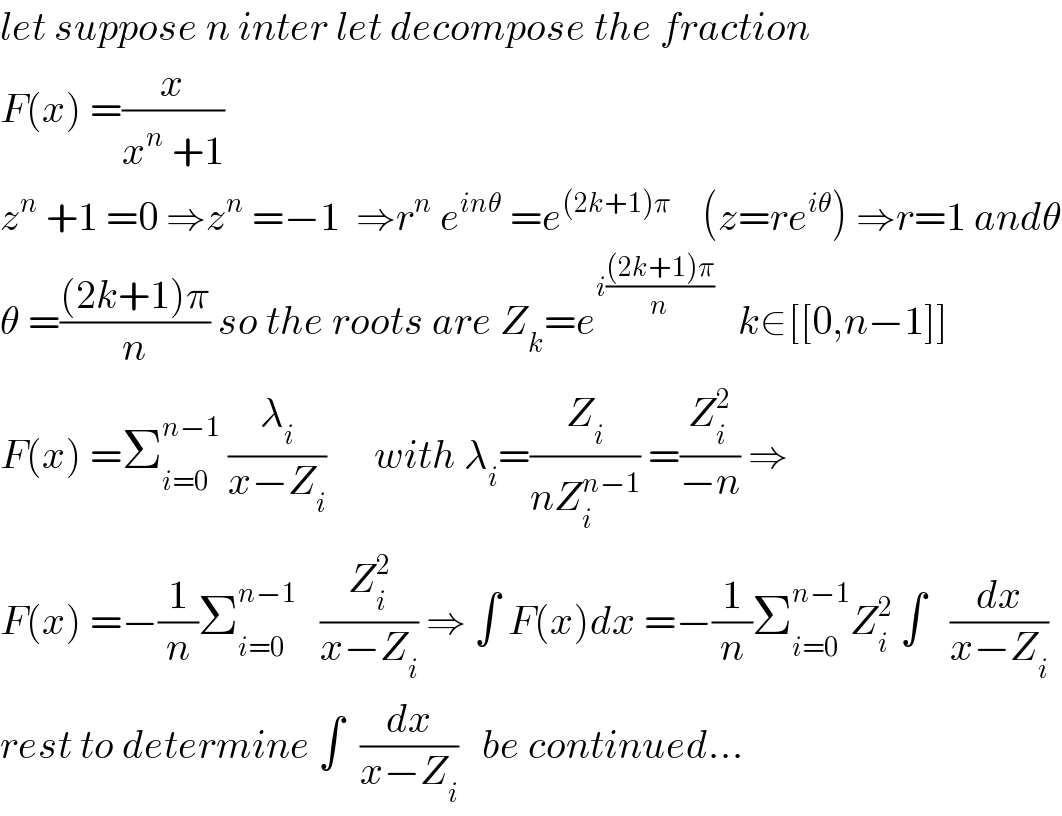 let suppose n inter let decompose the fraction  F(x) =(x/(x^n  +1))  z^n  +1 =0 ⇒z^n  =−1  ⇒r^n  e^(inθ)  =e^((2k+1)π)     (z=re^(iθ) ) ⇒r=1 andθ  θ =(((2k+1)π)/n) so the roots are Z_k =e^(i(((2k+1)π)/n))    k∈[[0,n−1]]  F(x) =Σ_(i=0) ^(n−1)  (λ_i /(x−Z_i ))      with λ_i =(Z_i /(nZ_i ^(n−1) )) =(Z_i ^2 /(−n)) ⇒  F(x) =−(1/n)Σ_(i=0) ^(n−1)    (Z_i ^2 /(x−Z_i )) ⇒ ∫ F(x)dx =−(1/n)Σ_(i=0) ^(n−1) Z_i ^2  ∫   (dx/(x−Z_i ))  rest to determine ∫  (dx/(x−Z_i ))   be continued...  