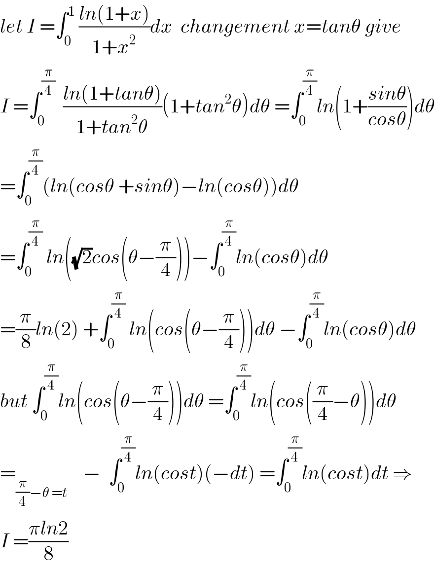 let I =∫_0 ^1  ((ln(1+x))/(1+x^2 ))dx  changement x=tanθ give   I =∫_0 ^(π/4)   ((ln(1+tanθ))/(1+tan^2 θ))(1+tan^2 θ)dθ =∫_0 ^(π/4) ln(1+((sinθ)/(cosθ)))dθ  =∫_0 ^(π/4) (ln(cosθ +sinθ)−ln(cosθ))dθ  =∫_0 ^(π/4)  ln((√2)cos(θ−(π/4)))−∫_0 ^(π/4) ln(cosθ)dθ  =(π/8)ln(2) +∫_0 ^(π/4)  ln(cos(θ−(π/4)))dθ −∫_0 ^(π/4) ln(cosθ)dθ  but ∫_0 ^(π/4) ln(cos(θ−(π/4)))dθ =∫_0 ^(π/4) ln(cos((π/4)−θ))dθ       =_((π/4)−θ =t)     −  ∫_0 ^(π/4) ln(cost)(−dt) =∫_0 ^(π/4) ln(cost)dt ⇒  I =((πln2)/8)  