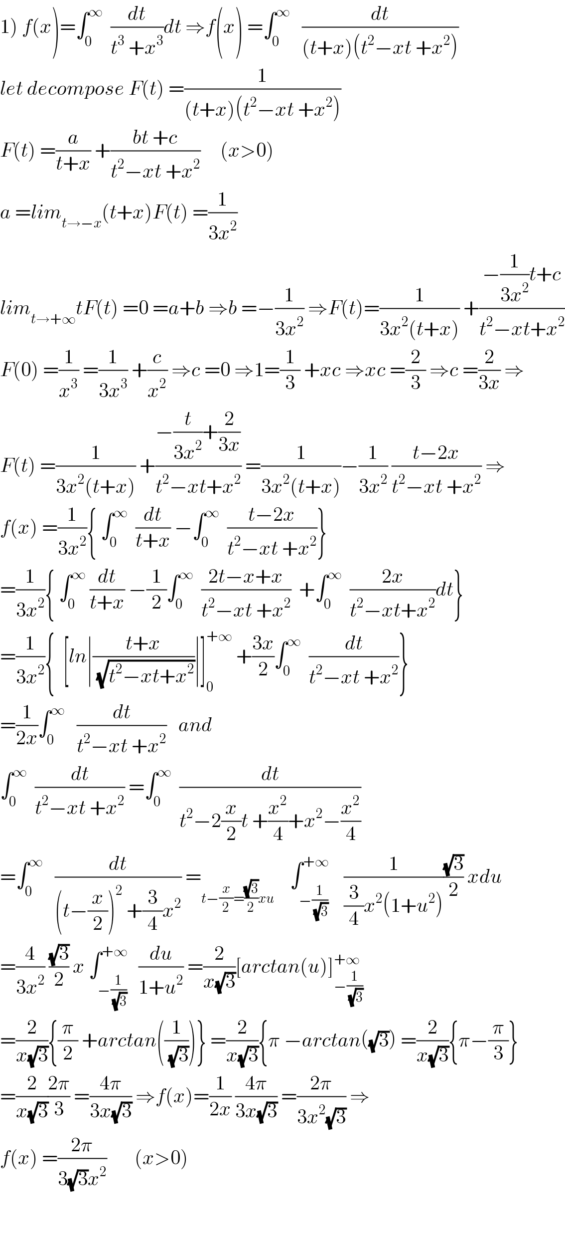 1) f(x)=∫_0 ^∞   (dt/(t^3  +x^3 ))dt ⇒f(x) =∫_0 ^∞    (dt/((t+x)(t^2 −xt +x^2 )))  let decompose F(t) =(1/((t+x)(t^2 −xt +x^2 )))  F(t) =(a/(t+x)) +((bt +c)/(t^2 −xt +x^2 ))     (x>0)  a =lim_(t→−x) (t+x)F(t) =(1/(3x^2 ))  lim_(t→+∞) tF(t) =0 =a+b ⇒b =−(1/(3x^2 )) ⇒F(t)=(1/(3x^2 (t+x))) +((−(1/(3x^2 ))t+c)/(t^2 −xt+x^2 ))  F(0) =(1/x^3 ) =(1/(3x^3 )) +(c/x^2 ) ⇒c =0 ⇒1=(1/3) +xc ⇒xc =(2/3) ⇒c =(2/(3x)) ⇒  F(t) =(1/(3x^2 (t+x))) +((−(t/(3x^2 ))+(2/(3x)))/(t^2 −xt+x^2 )) =(1/(3x^2 (t+x)))−(1/(3x^2 )) ((t−2x)/(t^2 −xt +x^2 )) ⇒  f(x) =(1/(3x^2 )){ ∫_0 ^∞   (dt/(t+x)) −∫_0 ^∞   ((t−2x)/(t^2 −xt +x^2 ))}  =(1/(3x^2 )){ ∫_0 ^∞  (dt/(t+x)) −(1/2)∫_0 ^∞   ((2t−x+x)/(t^2 −xt +x^2 ))  +∫_0 ^∞   ((2x)/(t^2 −xt+x^2 ))dt}  =(1/(3x^2 )){  [ln∣((t+x)/(√(t^2 −xt+x^2 )))∣]_0 ^(+∞)  +((3x)/2)∫_0 ^∞   (dt/(t^2 −xt +x^2 ))}  =(1/(2x))∫_0 ^∞    (dt/(t^2 −xt +x^2 ))   and   ∫_0 ^∞   (dt/(t^2 −xt +x^2 )) =∫_0 ^∞   (dt/(t^2 −2(x/2)t +(x^2 /4)+x^2 −(x^2 /4)))  =∫_0 ^∞    (dt/((t−(x/2))^2  +(3/4)x^2 )) =_(t−(x/2)=((√3)/2)xu)     ∫_(−(1/(√3))) ^(+∞)    (1/((3/4)x^2 (1+u^2 )))((√3)/2) xdu  =(4/(3x^2 )) ((√3)/2) x ∫_(−(1/(√3))) ^(+∞)   (du/(1+u^2 )) =(2/(x(√3)))[arctan(u)]_(−(1/(√3))) ^(+∞)   =(2/(x(√3))){(π/2) +arctan((1/(√3)))} =(2/(x(√3))){π −arctan((√3)) =(2/(x(√3))){π−(π/3)}  =(2/(x(√3)))((2π)/3) =((4π)/(3x(√3))) ⇒f(x)=(1/(2x)) ((4π)/(3x(√3))) =((2π)/(3x^2 (√3))) ⇒  f(x) =((2π)/(3(√3)x^2 ))       (x>0)      