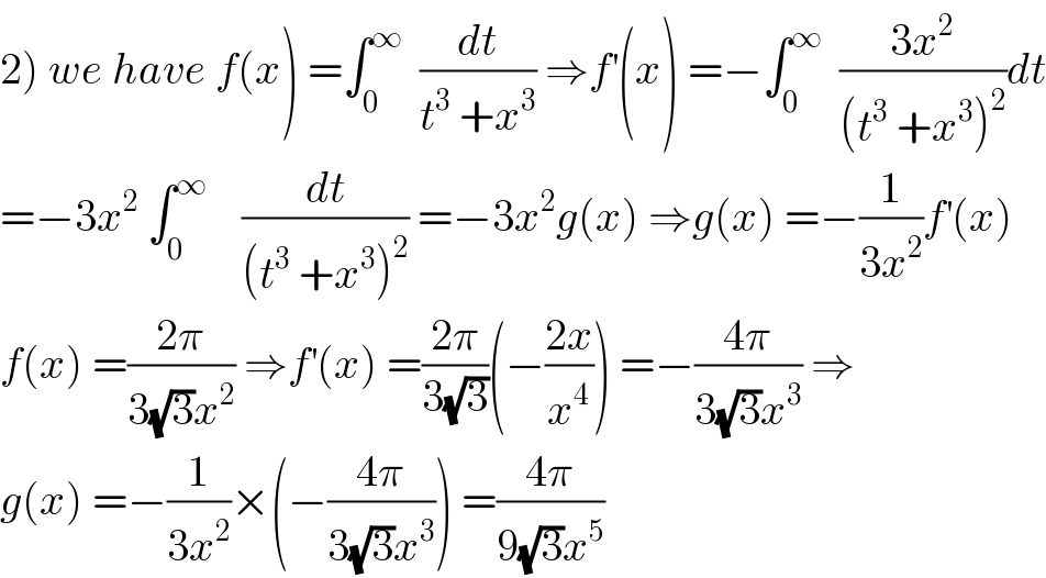 2) we have f(x) =∫_0 ^∞   (dt/(t^3  +x^3 )) ⇒f^′ (x) =−∫_0 ^∞   ((3x^2 )/((t^3  +x^3 )^2 ))dt  =−3x^2  ∫_0 ^∞     (dt/((t^3  +x^3 )^2 )) =−3x^2 g(x) ⇒g(x) =−(1/(3x^2 ))f^′ (x)  f(x) =((2π)/(3(√3)x^2 )) ⇒f^′ (x) =((2π)/(3(√3)))(−((2x)/x^4 )) =−((4π)/(3(√3)x^3 )) ⇒  g(x) =−(1/(3x^2 ))×(−((4π)/(3(√3)x^3 ))) =((4π)/(9(√3)x^5 ))  