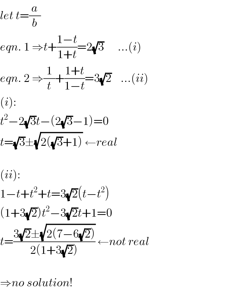 let t=(a/b)  eqn. 1 ⇒t+((1−t)/(1+t))=2(√3)      ...(i)  eqn. 2 ⇒(1/t)+((1+t)/(1−t))=3(√2)    ...(ii)  (i):  t^2 −2(√3)t−(2(√3)−1)=0  t=(√3)±(√(2((√3)+1))) ←real    (ii):  1−t+t^2 +t=3(√2)(t−t^2 )  (1+3(√2))t^2 −3(√2)t+1=0  t=((3(√2)±(√(2(7−6(√2)))))/(2(1+3(√2)))) ←not real    ⇒no solution!  