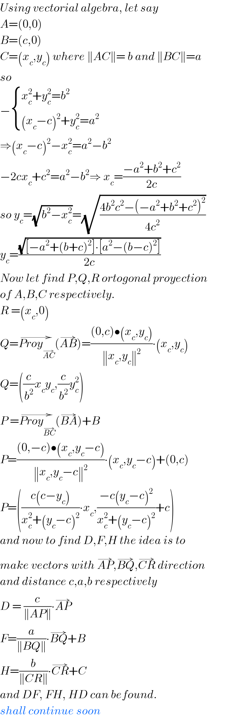 Using vectorial algebra, let say  A=(0,0)   B=(c,0)  C=(x_c ,y_c ) where ∥AC∥= b and ∥BC∥=a  so  − { ((x_c ^2 +y_c ^2 =b^2 )),(((x_c −c)^2 +y_c ^2 =a^2 )) :}  ⇒(x_c −c)^2 −x_c ^2 =a^2 −b^2   −2cx_c +c^2 =a^2 −b^2 ⇒ x_c =((−a^2 +b^2 +c^2 )/(2c))   so y_c =(√(b^2 −x_c ^2 ))=(√((4b^2 c^2 −(−a^2 +b^2 +c^2 )^2 )/(4c^2 )))  y_c =((√([−a^2 +(b+c)^2 ]∙[a^2 −(b−c)^2 ]))/(2c))  Now let find P,Q,R ortogonal proyection  of A,B,C respectively.  R =(x_c ,0)  Q=Proy_(AC^(→) ) ^(→) (AB^(→) )=(((0,c)•(x_c ,y_c ))/(∥x_c ,y_c ∥^2 ))∙(x_c ,y_c )  Q=((c/b^2 )x_c y_c ,(c/b^2 )y_c ^2 )  P =Proy_(BC^(→) ) ^(→) (BA^(→) )+B  P=(((0,−c)•(x_c ,y_c −c))/(∥x_c ,y_c −c∥^2 ))∙(x_c ,y_c −c)+(0,c)  P=(((c(c−y_c ))/(x_c ^2 +(y_c −c)^2 ))∙x_c ,((−c(y_c −c)^2 )/(x_c ^2 +(y_c −c)^2 ))+c)  and now to find D,F,H the idea is to  make vectors with AP^(→) ,BQ^(→) ,CR^(→)  direction  and distance c,a,b respectively  D = (c/(∥AP∥))∙AP^(→)   F=(a/(∥BQ∥))∙BQ^(→) +B  H=(b/(∥CR∥))∙CR^(→) +C  and DF, FH, HD can befound.  shall continue soon  