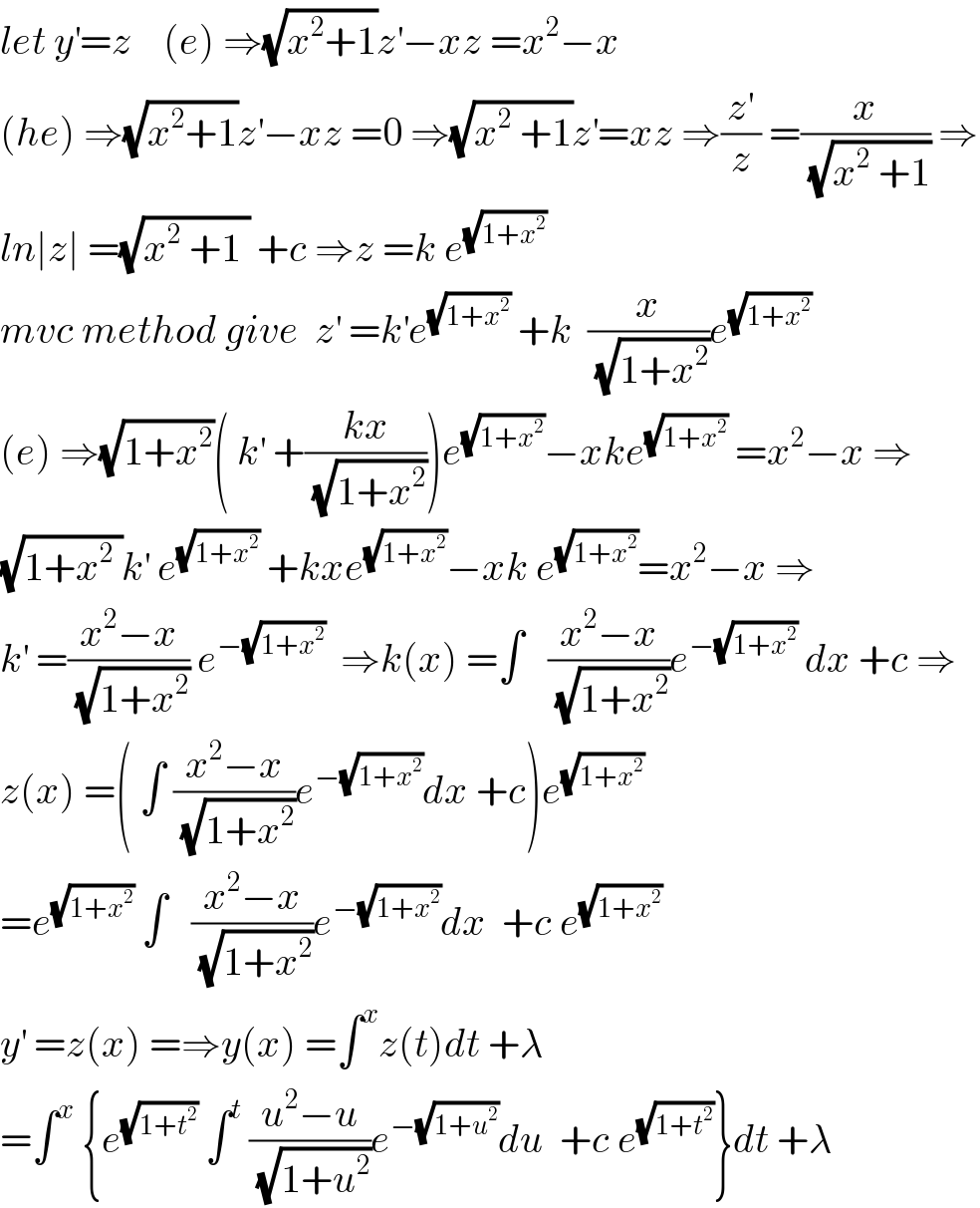 let y^′ =z    (e) ⇒(√(x^2 +1))z^′ −xz =x^2 −x  (he) ⇒(√(x^2 +1))z^′ −xz =0 ⇒(√(x^2  +1))z^′ =xz ⇒(z^′ /z) =(x/(√(x^2  +1))) ⇒  ln∣z∣ =(√(x^2  +1 )) +c ⇒z =k e^(√(1+x^2 ))   mvc method give  z^′  =k^′ e^(√(1+x^2 ))  +k  (x/(√(1+x^2 )))e^(√(1+x^2 ))   (e) ⇒(√(1+x^2 ))( k^′  +((kx)/(√(1+x^2 ))))e^(√(1+x^2 )) −xke^(√(1+x^2 ))  =x^2 −x ⇒  (√(1+x^2  ))k^′  e^(√(1+x^2 ))  +kxe^(√(1+x^2 )) −xk e^(√(1+x^2 )) =x^2 −x ⇒  k^′  =((x^2 −x)/(√(1+x^2 ))) e^(−(√(1+x^2 )))   ⇒k(x) =∫   ((x^2 −x)/(√(1+x^2 )))e^(−(√(1+x^2 )))  dx +c ⇒  z(x) =( ∫ ((x^2 −x)/(√(1+x^2 )))e^(−(√(1+x^2 ))) dx +c)e^(√(1+x^2 ))   =e^(√(1+x^2 ))  ∫   ((x^2 −x)/(√(1+x^2 )))e^(−(√(1+x^2 ))) dx  +c e^(√(1+x^2 ))   y^′  =z(x) =⇒y(x) =∫^x z(t)dt +λ  =∫^x  {e^(√(1+t^2 ))  ∫^t  ((u^2 −u)/(√(1+u^2 )))e^(−(√(1+u^2 ))) du  +c e^(√(1+t^2 )) }dt +λ   