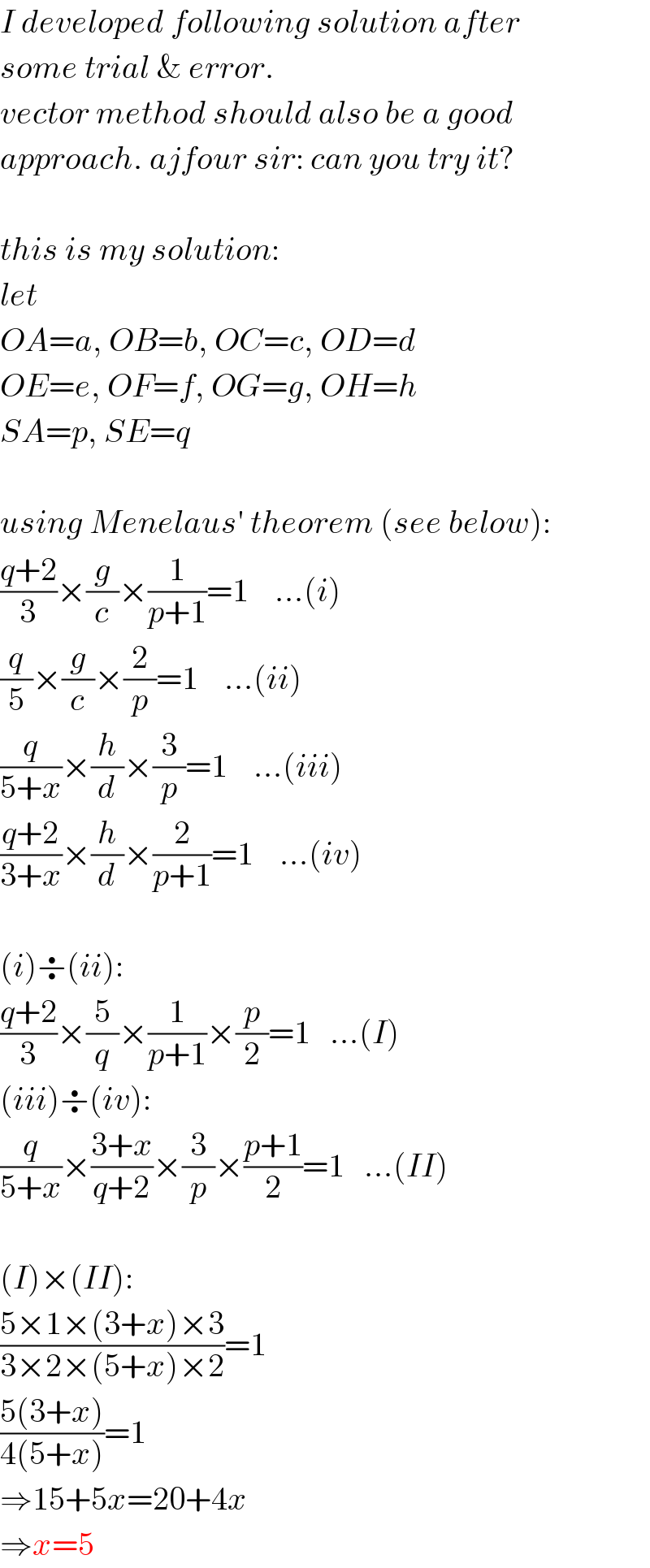 I developed following solution after  some trial & error.  vector method should also be a good  approach. ajfour sir: can you try it?    this is my solution:  let  OA=a, OB=b, OC=c, OD=d  OE=e, OF=f, OG=g, OH=h  SA=p, SE=q    using Menelaus′ theorem (see below):  ((q+2)/3)×(g/c)×(1/(p+1))=1    ...(i)  (q/5)×(g/c)×(2/p)=1    ...(ii)  (q/(5+x))×(h/d)×(3/p)=1    ...(iii)  ((q+2)/(3+x))×(h/d)×(2/(p+1))=1    ...(iv)    (i)÷(ii):  ((q+2)/3)×(5/q)×(1/(p+1))×(p/2)=1   ...(I)  (iii)÷(iv):  (q/(5+x))×((3+x)/(q+2))×(3/p)×((p+1)/2)=1   ...(II)    (I)×(II):  ((5×1×(3+x)×3)/(3×2×(5+x)×2))=1  ((5(3+x))/(4(5+x)))=1  ⇒15+5x=20+4x  ⇒x=5  