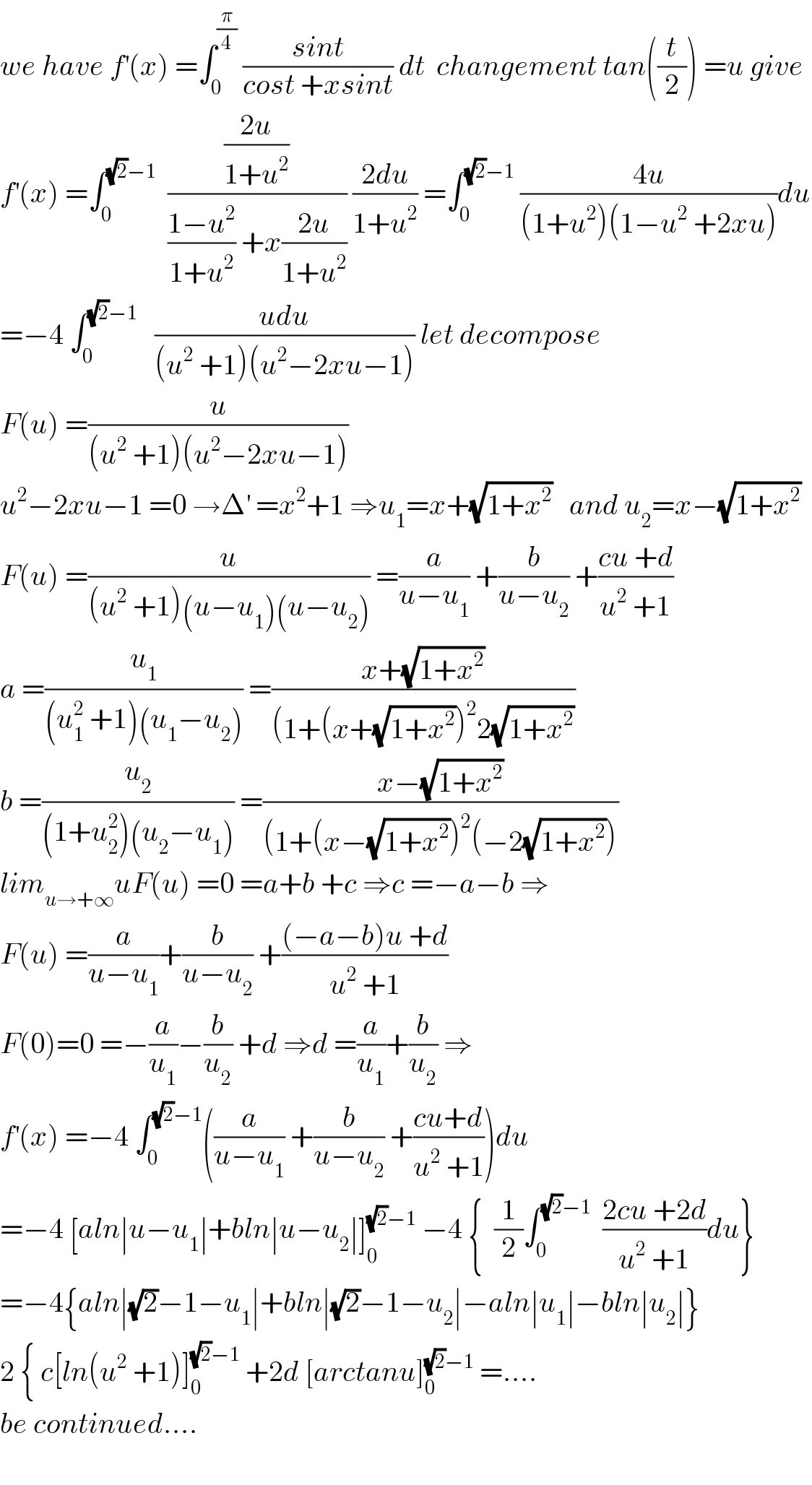 we have f^′ (x) =∫_0 ^(π/4)  ((sint)/(cost +xsint)) dt  changement tan((t/2)) =u give  f^′ (x) =∫_0 ^((√2)−1)   (((2u)/(1+u^2 ))/(((1−u^2 )/(1+u^2 )) +x((2u)/(1+u^2 )))) ((2du)/(1+u^2 )) =∫_0 ^((√2)−1)  ((4u)/((1+u^2 )(1−u^2  +2xu)))du  =−4 ∫_0 ^((√2)−1)    ((udu)/((u^2  +1)(u^2 −2xu−1))) let decompose   F(u) =(u/((u^2  +1)(u^2 −2xu−1)))  u^2 −2xu−1 =0 →Δ^′  =x^2 +1 ⇒u_1 =x+(√(1+x^2 ))   and u_2 =x−(√(1+x^2 ))  F(u) =(u/((u^2  +1)(u−u_1 )(u−u_2 ))) =(a/(u−u_1 )) +(b/(u−u_2 )) +((cu +d)/(u^2  +1))  a =(u_1 /((u_1 ^2  +1)(u_1 −u_2 ))) =((x+(√(1+x^2 )))/((1+(x+(√(1+x^2 )))^2 2(√(1+x^2 ))))  b =(u_2 /((1+u_2 ^2 )(u_2 −u_1 ))) =((x−(√(1+x^2 )))/((1+(x−(√(1+x^2 )))^2 (−2(√(1+x^2 )))))  lim_(u→+∞) uF(u) =0 =a+b +c ⇒c =−a−b ⇒  F(u) =(a/(u−u_1 ))+(b/(u−u_2 )) +(((−a−b)u +d)/(u^2  +1))  F(0)=0 =−(a/u_1 )−(b/u_2 ) +d ⇒d =(a/u_1 )+(b/u_2 ) ⇒  f^′ (x) =−4 ∫_0 ^((√2)−1) ((a/(u−u_1 )) +(b/(u−u_2 )) +((cu+d)/(u^2  +1)))du  =−4 [aln∣u−u_1 ∣+bln∣u−u_2 ∣]_0 ^((√2)−1)  −4 {  (1/2)∫_0 ^((√2)−1)   ((2cu +2d)/(u^2  +1))du}  =−4{aln∣(√2)−1−u_1 ∣+bln∣(√2)−1−u_2 ∣−aln∣u_1 ∣−bln∣u_2 ∣}  2 { c[ln(u^2  +1)]_0 ^((√2)−1)  +2d [arctanu]_0 ^((√2)−1)  =....  be continued....    