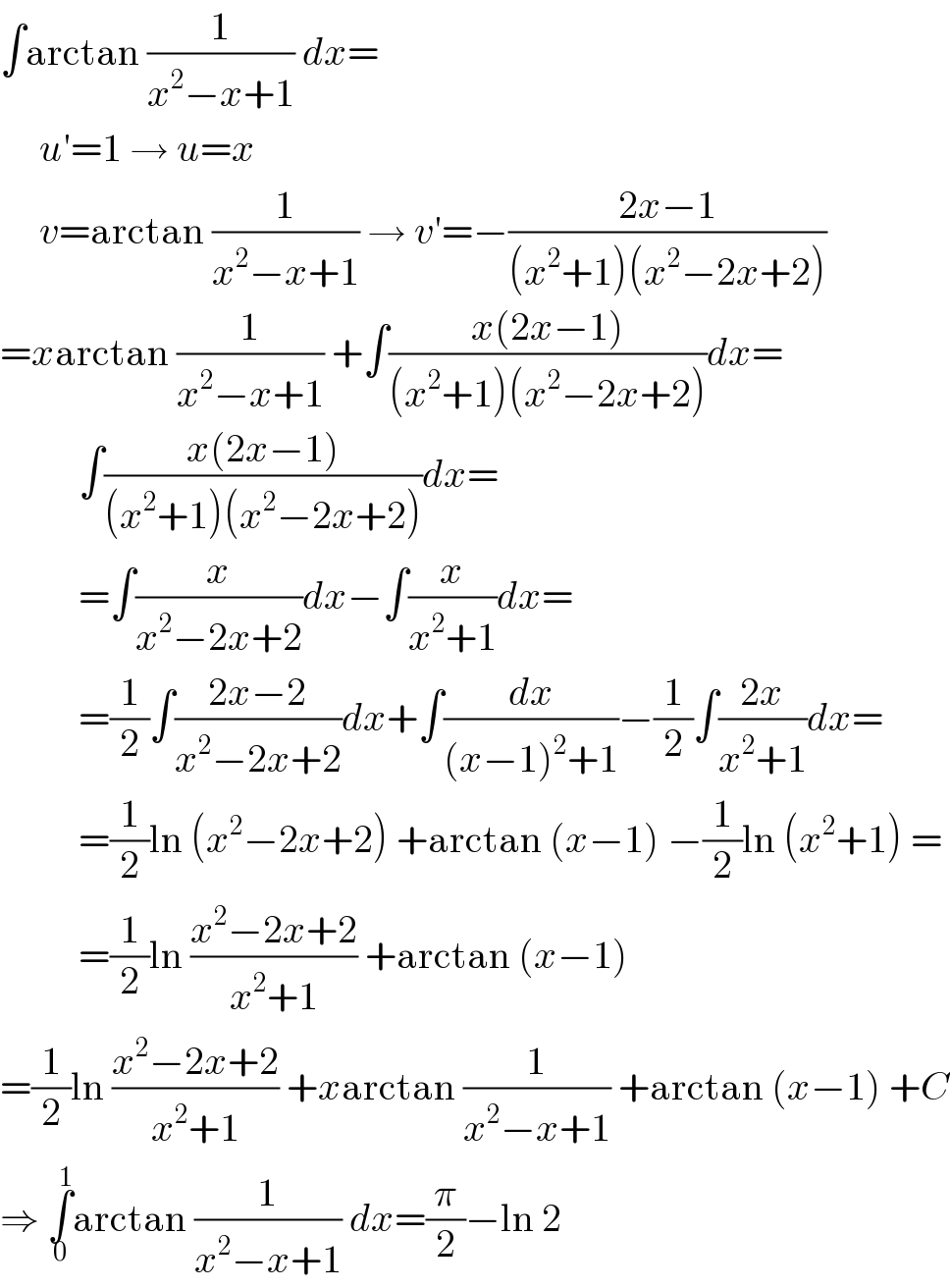∫arctan (1/(x^2 −x+1)) dx=       u′=1 → u=x       v=arctan (1/(x^2 −x+1)) → v′=−((2x−1)/((x^2 +1)(x^2 −2x+2)))  =xarctan (1/(x^2 −x+1)) +∫((x(2x−1))/((x^2 +1)(x^2 −2x+2)))dx=            ∫((x(2x−1))/((x^2 +1)(x^2 −2x+2)))dx=            =∫(x/(x^2 −2x+2))dx−∫(x/(x^2 +1))dx=            =(1/2)∫((2x−2)/(x^2 −2x+2))dx+∫(dx/((x−1)^2 +1))−(1/2)∫((2x)/(x^2 +1))dx=            =(1/2)ln (x^2 −2x+2) +arctan (x−1) −(1/2)ln (x^2 +1) =            =(1/2)ln ((x^2 −2x+2)/(x^2 +1)) +arctan (x−1)  =(1/2)ln ((x^2 −2x+2)/(x^2 +1)) +xarctan (1/(x^2 −x+1)) +arctan (x−1) +C  ⇒ ∫_0 ^1 arctan (1/(x^2 −x+1)) dx=(π/2)−ln 2  