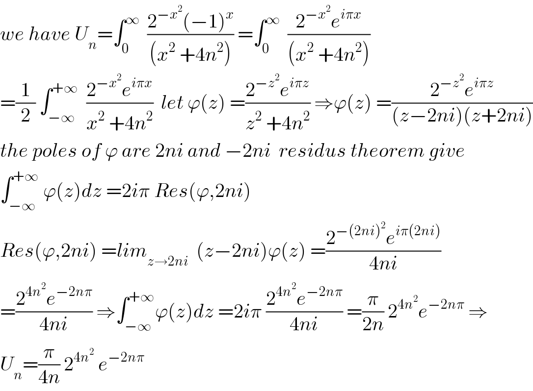 we have U_n =∫_0 ^∞   ((2^(−x^2 ) (−1)^x )/((x^2  +4n^2 ))) =∫_0 ^∞   ((2^(−x^2 ) e^(iπx) )/((x^2  +4n^2 )))  =(1/2) ∫_(−∞) ^(+∞)   ((2^(−x^2 ) e^(iπx) )/(x^2  +4n^2 ))  let ϕ(z) =((2^(−z^2 ) e^(iπz) )/(z^2  +4n^2 )) ⇒ϕ(z) =((2^(−z^2 ) e^(iπz) )/((z−2ni)(z+2ni)))  the poles of ϕ are 2ni and −2ni  residus theorem give  ∫_(−∞) ^(+∞)  ϕ(z)dz =2iπ Res(ϕ,2ni)  Res(ϕ,2ni) =lim_(z→2ni)   (z−2ni)ϕ(z) =((2^(−(2ni)^2 ) e^(iπ(2ni)) )/(4ni))  =((2^(4n^2 ) e^(−2nπ) )/(4ni)) ⇒∫_(−∞) ^(+∞) ϕ(z)dz =2iπ ((2^(4n^2 ) e^(−2nπ) )/(4ni)) =(π/(2n)) 2^(4n^2 ) e^(−2nπ)  ⇒  U_n =(π/(4n)) 2^(4n^2 )  e^(−2nπ)   