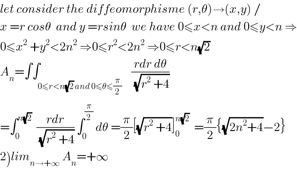 let consider the diffeomorphisme (r,θ)→(x,y) /  x =r cosθ  and y =rsinθ  we have 0≤x<n and 0≤y<n ⇒  0≤x^2  +y^2 <2n^2  ⇒0≤r^2 <2n^2  ⇒0≤r<n(√2)  A_n =∫∫_(0≤r<n(√2) and 0≤θ≤(π/2))    ((rdr dθ)/(√(r^2  +4)))  =∫_0 ^(n(√2))   ((rdr)/(√(r^2  +4))) ∫_0 ^(π/2)  dθ =(π/2)[(√(r^2  +4))]_0 ^(n(√2))   =(π/2){(√(2n^2 +4))−2}  2)lim_(n→+∞)  A_n =+∞  