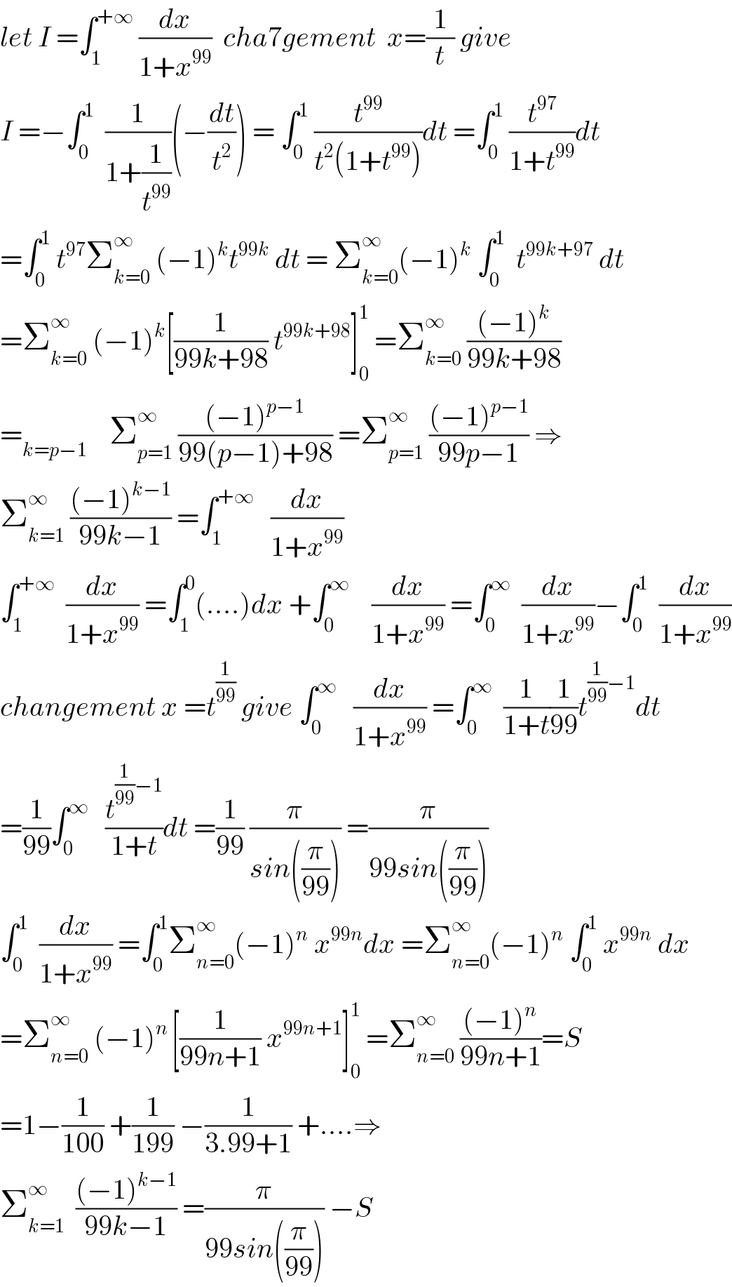 let I =∫_1 ^(+∞)  (dx/(1+x^(99) ))  cha7gement  x=(1/t) give   I =−∫_0 ^1   (1/(1+(1/t^(99) )))(−(dt/t^2 )) = ∫_0 ^1  (t^(99) /(t^2 (1+t^(99) )))dt =∫_0 ^1  (t^(97) /(1+t^(99) ))dt  =∫_0 ^1  t^(97) Σ_(k=0) ^∞  (−1)^k t^(99k)  dt = Σ_(k=0) ^∞ (−1)^k  ∫_0 ^1   t^(99k+97)  dt  =Σ_(k=0) ^∞  (−1)^k [(1/(99k+98)) t^(99k+98) ]_0 ^1  =Σ_(k=0) ^∞  (((−1)^k )/(99k+98))  =_(k=p−1)     Σ_(p=1) ^∞  (((−1)^(p−1) )/(99(p−1)+98)) =Σ_(p=1) ^∞  (((−1)^(p−1) )/(99p−1)) ⇒  Σ_(k=1) ^∞  (((−1)^(k−1) )/(99k−1)) =∫_1 ^(+∞)    (dx/(1+x^(99) ))  ∫_1 ^(+∞)   (dx/(1+x^(99) )) =∫_1 ^0 (....)dx +∫_0 ^∞     (dx/(1+x^(99) )) =∫_0 ^∞   (dx/(1+x^(99) ))−∫_0 ^1   (dx/(1+x^(99) ))  changement x =t^(1/(99))  give ∫_0 ^∞    (dx/(1+x^(99) )) =∫_0 ^∞   (1/(1+t))(1/(99))t^((1/(99))−1) dt  =(1/(99))∫_0 ^∞    (t^((1/(99))−1) /(1+t))dt =(1/(99)) (π/(sin((π/(99))))) =(π/(99sin((π/(99)))))  ∫_0 ^1   (dx/(1+x^(99) )) =∫_0 ^1 Σ_(n=0) ^∞ (−1)^n  x^(99n) dx =Σ_(n=0) ^∞ (−1)^n  ∫_0 ^1  x^(99n)  dx  =Σ_(n=0) ^∞  (−1)^(n ) [(1/(99n+1)) x^(99n+1) ]_0 ^1  =Σ_(n=0) ^∞  (((−1)^n )/(99n+1))=S  =1−(1/(100)) +(1/(199)) −(1/(3.99+1)) +....⇒  Σ_(k=1) ^∞   (((−1)^(k−1) )/(99k−1)) =(π/(99sin((π/(99))))) −S    