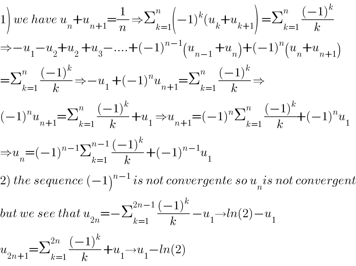 1) we have u_n +u_(n+1) =(1/n) ⇒Σ_(k=1) ^n (−1)^k (u_k +u_(k+1) ) =Σ_(k=1) ^n  (((−1)^k )/k)  ⇒−u_1 −u_2 +u_2  +u_3 −....+(−1)^(n−1) (u_(n−1)  +u_n )+(−1)^n (u_n +u_(n+1) )  =Σ_(k=1) ^n  (((−1)^k )/k) ⇒−u_1  +(−1)^n u_(n+1) =Σ_(k=1) ^n  (((−1)^k )/k) ⇒  (−1)^n u_(n+1) =Σ_(k=1) ^n  (((−1)^k )/k) +u_1  ⇒u_(n+1) =(−1)^n Σ_(k=1) ^n  (((−1)^k )/k)+(−1)^n u_1   ⇒u_n =(−1)^(n−1) Σ_(k=1) ^(n−1)  (((−1)^k )/k) +(−1)^(n−1) u_1   2) the sequence (−1)^(n−1)  is not convergente so u_n is not convergent  but we see that u_(2n) =−Σ_(k=1) ^(2n−1)  (((−1)^k )/k) −u_1 →ln(2)−u_1   u_(2n+1) =Σ_(k=1) ^(2n)  (((−1)^k )/k) +u_1 →u_1 −ln(2)  