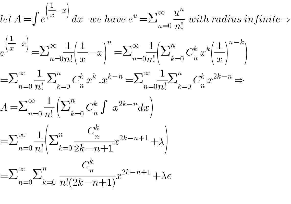 let A =∫ e^(((1/x)−x))  dx   we have e^u  =Σ_(n=0) ^∞  (u^n /(n!))  with radius infinite⇒  e^(((1/x)−x))  =Σ_(n=0) ^∞ (1/(n!))((1/x)−x)^n  =Σ_(n=0) ^∞ (1/(n!))(Σ_(k=0) ^n  C_n ^k  x^k ((1/x))^(n−k) )  =Σ_(n=0) ^∞  (1/(n!)) Σ_(k=0) ^n  C_n ^k  x^k  .x^(k−n)  =Σ_(n=0) ^∞ (1/(n!))Σ_(k=0) ^n  C_n ^k  x^(2k−n)  ⇒  A =Σ_(n=0) ^∞  (1/(n!)) (Σ_(k=0) ^n  C_n ^k  ∫   x^(2k−n) dx)  =Σ_(n=0) ^∞  (1/(n!))(Σ_(k=0) ^n  (C_n ^k /(2k−n+1))x^(2k−n+1)  +λ)  =Σ_(n=0) ^∞ Σ_(k=0) ^n   (C_n ^k /(n!(2k−n+1)))x^(2k−n+1)  +λe    