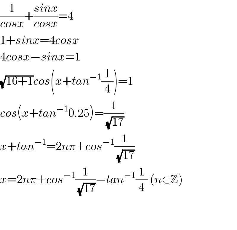 (1/(cosx))+((sinx)/(cosx))=4  1+sinx=4cosx  4cosx−sinx=1  (√(16+1))cos(x+tan^(−1) (1/4))=1  cos(x+tan^(−1) 0.25)=(1/(√(17)))  x+tan^(−1) =2nπ±cos^(−1) (1/(√(17)))  x=2nπ±cos^(−1) (1/(√(17)))−tan^(−1) (1/4) (n∈Z)      