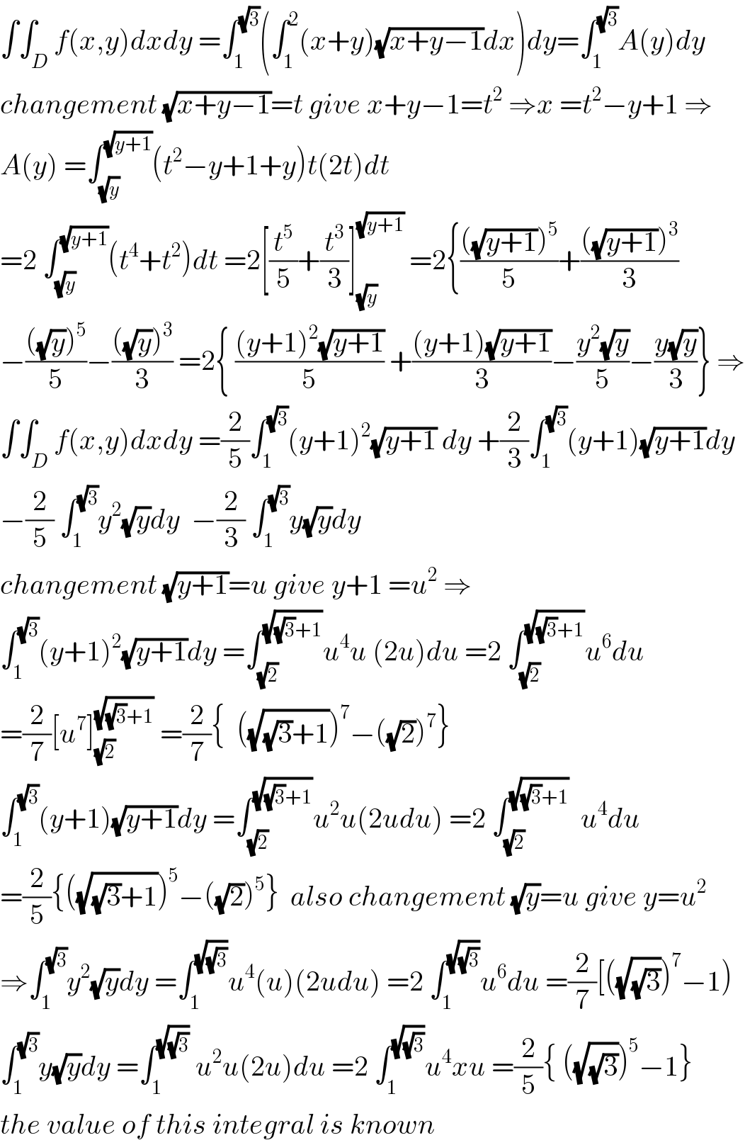 ∫∫_D f(x,y)dxdy =∫_1 ^(√3) (∫_1 ^2 (x+y)(√(x+y−1))dx)dy=∫_1 ^(√3) A(y)dy  changement (√(x+y−1))=t give x+y−1=t^2  ⇒x =t^2 −y+1 ⇒  A(y) =∫_(√y) ^(√(y+1)) (t^2 −y+1+y)t(2t)dt  =2 ∫_(√y) ^(√(y+1)) (t^4 +t^2 )dt =2[(t^5 /5)+(t^3 /3)]_(√y) ^(√(y+1))  =2{((((√(y+1)))^5 )/5)+((((√(y+1)))^3 )/3)  −((((√y))^5 )/5)−((((√y))^3 )/3) =2{ (((y+1)^2 (√(y+1)))/5) +(((y+1)(√(y+1)))/3)−((y^2 (√y))/5)−((y(√y))/3)} ⇒  ∫∫_D f(x,y)dxdy =(2/5)∫_1 ^(√3) (y+1)^2 (√(y+1)) dy +(2/3)∫_1 ^(√3) (y+1)(√(y+1))dy  −(2/5) ∫_1 ^(√3) y^2 (√y)dy  −(2/3) ∫_1 ^(√3) y(√y)dy   changement (√(y+1))=u give y+1 =u^2  ⇒  ∫_1 ^(√3) (y+1)^2 (√(y+1))dy =∫_(√2) ^(√((√3)+1)) u^4 u (2u)du =2 ∫_(√2) ^(√((√3)+1)) u^6 du   =(2/7)[u^7 ]_(√2) ^(√((√3)+1))  =(2/7){  ((√((√3)+1)))^7 −((√2))^7 }  ∫_1 ^(√3) (y+1)(√(y+1))dy =∫_(√2) ^(√((√3)+1)) u^2 u(2udu) =2 ∫_(√2) ^(√((√3)+1))   u^4 du  =(2/5){((√((√3)+1)))^5 −((√2))^5 }  also changement (√y)=u give y=u^2   ⇒∫_1 ^(√3) y^2 (√y)dy =∫_1 ^(√(√3)) u^4 (u)(2udu) =2 ∫_1 ^(√(√3)) u^6 du =(2/7)[((√(√3)))^7 −1)  ∫_1 ^(√3) y(√y)dy =∫_1 ^(√(√3))  u^2 u(2u)du =2 ∫_1 ^(√(√3)) u^4 xu =(2/5){ ((√(√3)))^5 −1}  the value of this integral is known  