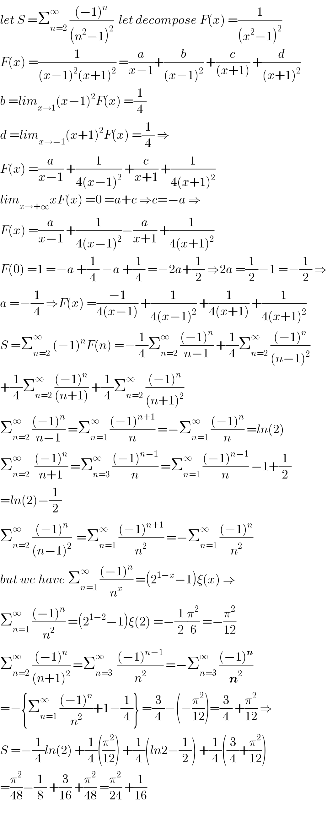 let S =Σ_(n=2) ^∞  (((−1)^n )/((n^2 −1)^2 ))  let decompose F(x) =(1/((x^2 −1)^2 ))  F(x) =(1/((x−1)^2 (x+1)^2 )) =(a/(x−1))+(b/((x−1)^2 )) +(c/((x+1))) +(d/((x+1)^2 ))  b =lim_(x→1) (x−1)^2 F(x) =(1/4)  d =lim_(x→−1) (x+1)^2 F(x) =(1/4) ⇒  F(x) =(a/(x−1)) +(1/(4(x−1)^2 )) +(c/(x+1)) +(1/(4(x+1)^2 ))  lim_(x→+∞) xF(x) =0 =a+c ⇒c=−a ⇒  F(x) =(a/(x−1)) +(1/(4(x−1)^2 ))−(a/(x+1)) +(1/(4(x+1)^2 ))  F(0) =1 =−a +(1/4) −a +(1/4) =−2a+(1/2) ⇒2a =(1/2)−1 =−(1/2) ⇒  a =−(1/4) ⇒F(x) =((−1)/(4(x−1))) +(1/(4(x−1)^2 )) +(1/(4(x+1))) +(1/(4(x+1)^2 ))  S =Σ_(n=2) ^∞  (−1)^n F(n) =−(1/4)Σ_(n=2) ^∞  (((−1)^n )/(n−1)) +(1/4)Σ_(n=2) ^∞  (((−1)^n )/((n−1)^2 ))  +(1/4)Σ_(n=2) ^∞  (((−1)^n )/((n+1))) +(1/4)Σ_(n=2) ^∞  (((−1)^n )/((n+1)^2 ))  Σ_(n=2) ^∞  (((−1)^n )/(n−1)) =Σ_(n=1) ^∞  (((−1)^(n+1) )/n) =−Σ_(n=1) ^∞  (((−1)^n )/n) =ln(2)  Σ_(n=2) ^∞   (((−1)^n )/(n+1)) =Σ_(n=3) ^∞  (((−1)^(n−1) )/n) =Σ_(n=1) ^∞  (((−1)^(n−1) )/n) −1+(1/2)  =ln(2)−(1/2)  Σ_(n=2) ^∞  (((−1)^n )/((n−1)^2 ))  =Σ_(n=1) ^∞  (((−1)^(n+1) )/n^2 ) =−Σ_(n=1) ^∞  (((−1)^n )/n^2 )  but we have Σ_(n=1) ^∞  (((−1)^n )/n^x ) =(2^(1−x) −1)ξ(x) ⇒  Σ_(n=1) ^∞  (((−1)^n )/n^2 ) =(2^(1−2) −1)ξ(2) =−(1/2)(π^2 /6) =−(π^2 /(12))  Σ_(n=2) ^∞  (((−1)^n )/((n+1)^2 )) =Σ_(n=3) ^∞   (((−1)^(n−1) )/n^2 ) =−Σ_(n=3) ^∞  (((−1)^n )/n^2 )  =−{Σ_(n=1) ^∞  (((−1)^n )/n^2 )+1−(1/4)} =(3/4)−(−(π^2 /(12)))=(3/4) +(π^2 /(12)) ⇒  S =−(1/4)ln(2) +(1/4)((π^2 /(12))) +(1/4)(ln2−(1/2)) +(1/4)((3/4)+(π^2 /(12)))  =(π^2 /(48))−(1/8) +(3/(16)) +(π^2 /(48)) =(π^2 /(24)) +(1/(16))    