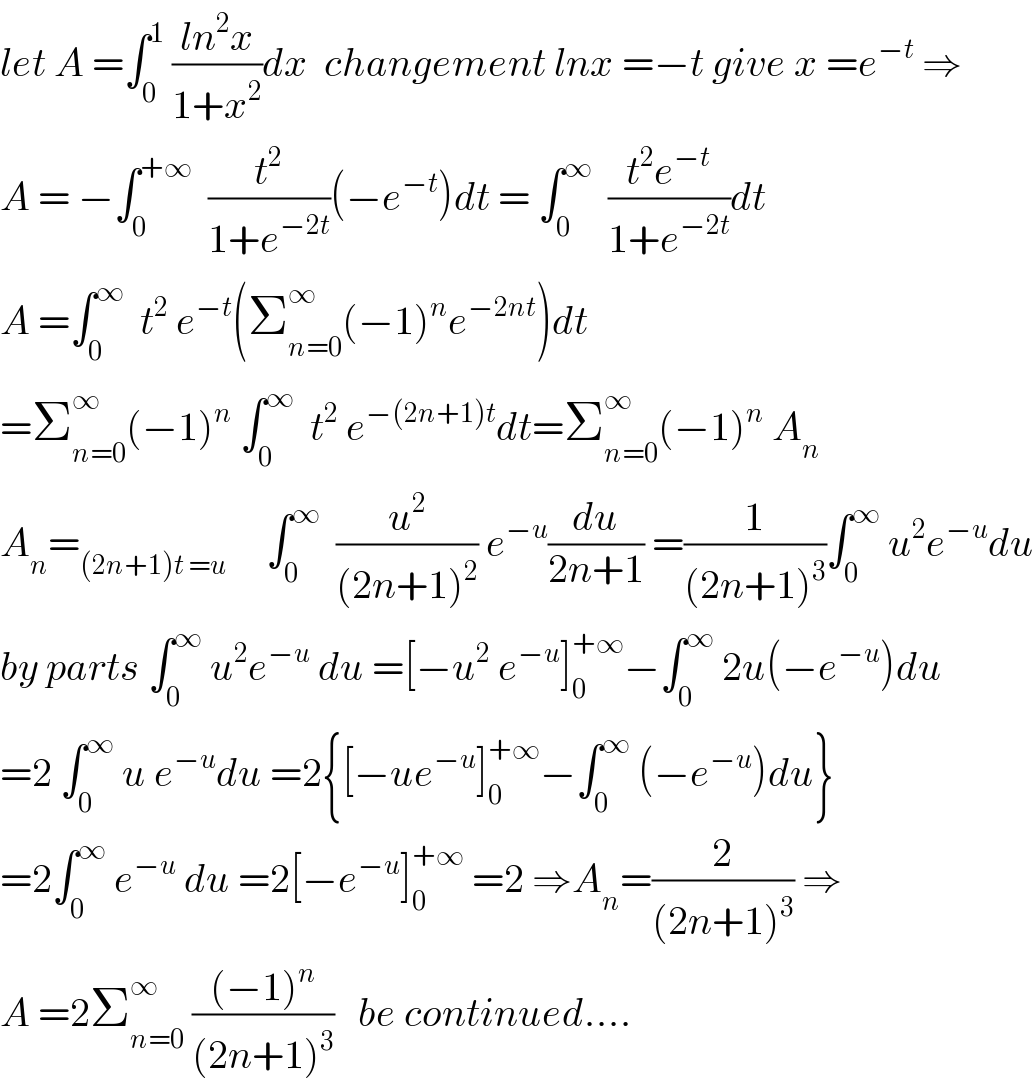 let A =∫_0 ^1  ((ln^2 x)/(1+x^2 ))dx  changement lnx =−t give x =e^(−t)  ⇒  A = −∫_0 ^(+∞)   (t^2 /(1+e^(−2t) ))(−e^(−t) )dt = ∫_0 ^∞   ((t^2 e^(−t) )/(1+e^(−2t) ))dt  A =∫_0 ^∞   t^2  e^(−t) (Σ_(n=0) ^∞ (−1)^n e^(−2nt) )dt  =Σ_(n=0) ^∞ (−1)^n  ∫_0 ^∞   t^2  e^(−(2n+1)t) dt=Σ_(n=0) ^∞ (−1)^n  A_n   A_n =_((2n+1)t =u)      ∫_0 ^∞   (u^2 /((2n+1)^2 )) e^(−u) (du/(2n+1)) =(1/((2n+1)^3 ))∫_0 ^∞  u^2 e^(−u) du  by parts ∫_0 ^∞  u^2 e^(−u)  du =[−u^2  e^(−u) ]_0 ^(+∞) −∫_0 ^∞  2u(−e^(−u) )du  =2 ∫_0 ^∞  u e^(−u) du =2{[−ue^(−u) ]_0 ^(+∞) −∫_0 ^∞  (−e^(−u) )du}  =2∫_0 ^∞  e^(−u)  du =2[−e^(−u) ]_0 ^(+∞)  =2 ⇒A_n =(2/((2n+1)^3 )) ⇒  A =2Σ_(n=0) ^∞  (((−1)^n )/((2n+1)^3 ))   be continued....  