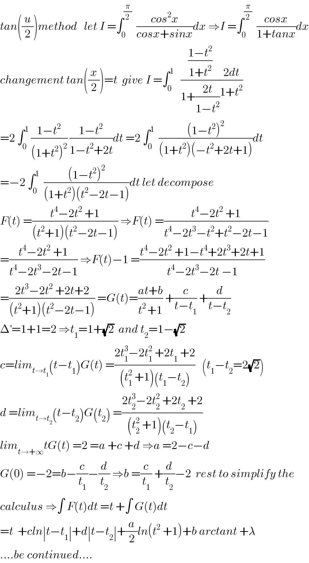 tan((u/2))method   let I =∫_0 ^(π/2)   ((cos^2 x)/(cosx+sinx))dx ⇒I =∫_0 ^(π/2)   ((cosx)/(1+tanx))dx  changement tan((x/2))=t  give I =∫_0 ^1    (((1−t^2 )/(1+t^2 ))/(1+((2t)/(1−t^2 ))))((2dt)/(1+t^2 ))  =2 ∫_0 ^1  ((1−t^2 )/((1+t^2 )^2 )) ((1−t^2 )/(1−t^2 +2t))dt =2 ∫_0 ^1   (((1−t^2 )^2 )/((1+t^2 )(−t^2 +2t+1)))dt  =−2 ∫_0 ^1   (((1−t^2 )^2 )/((1+t^2 )(t^2 −2t−1)))dt let decompose   F(t) =((t^4 −2t^2  +1)/((t^2 +1)(t^2 −2t−1))) ⇒F(t) =((t^4 −2t^2  +1)/(t^4 −2t^3 −t^2 +t^2 −2t−1))  =((t^4 −2t^2  +1)/(t^4 −2t^3 −2t−1)) ⇒F(t)−1 =((t^4 −2t^2  +1−t^4 +2t^3 +2t+1)/(t^4 −2t^3 −2t −1))  =((2t^3 −2t^2  +2t+2)/((t^2 +1)(t^2 −2t−1))) =G(t)=((at+b)/(t^(2 ) +1)) +(c/(t−t_1 )) +(d/(t−t_2 ))  Δ^′ =1+1=2 ⇒t_1 =1+(√2)  and t_2 =1−(√2)  c=lim_(t→t_1 ) (t−t_1 )G(t) =((2t_1 ^3 −2t_1 ^2  +2t_1  +2)/((t_1 ^2  +1)(t_1 −t_2 )))   (t_1 −t_2 =2(√2))  d =lim_(t→t_2 ) (t−t_2 )G(t_2 ) =((2t_2 ^3 −2t_2 ^2  +2t_2  +2)/((t_2 ^2  +1)(t_2 −t_1 )))  lim_(t→+∞) tG(t) =2 =a +c +d ⇒a =2−c−d  G(0) =−2=b−(c/t_1 )−(d/t_2 ) ⇒b =(c/t_1 ) +(d/t_2 )−2  rest to simplify the  calculus ⇒∫ F(t)dt =t +∫ G(t)dt  =t  +cln∣t−t_1 ∣+d∣t−t_2 ∣+(a/2)ln(t^2  +1)+b arctant +λ  ....be continued....  
