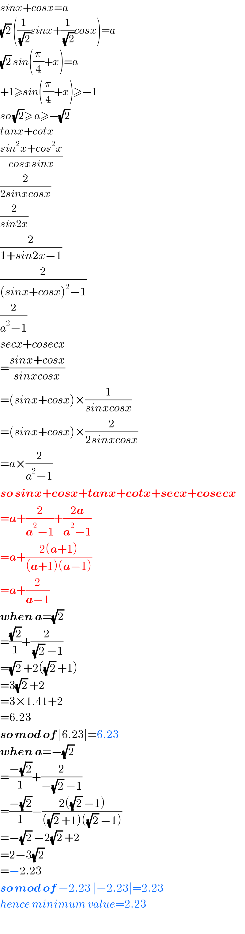sinx+cosx=a  (√2) ((1/(√2))sinx+(1/(√2))cosx)=a  (√2) sin((π/4)+x)=a  +1≥sin((π/4)+x)≥−1  so (√2)≥ a≥−(√2)   tanx+cotx  ((sin^2 x+cos^2 x)/(cosxsinx))  (2/(2sinxcosx))  (2/(sin2x))  (2/(1+sin2x−1))  (2/((sinx+cosx)^2 −1))  (2/(a^2 −1))  secx+cosecx  =((sinx+cosx)/(sinxcosx))  =(sinx+cosx)×(1/(sinxcosx))  =(sinx+cosx)×(2/(2sinxcosx))  =a×(2/(a^2 −1))  so sinx+cosx+tanx+cotx+secx+cosecx  =a+(2/(a^2 −1))+((2a)/(a^2 −1))  =a+((2(a+1))/((a+1)(a−1)))  =a+(2/(a−1))  when a=(√2)   =((√2)/1)+(2/((√2) −1))  =(√2) +2((√2) +1)  =3(√2) +2  =3×1.41+2  =6.23  so mod of ∣6.23∣=6.23  when a=−(√2)   =((−(√2))/1)+(2/(−(√2) −1))  =((−(√2))/1)−((2((√2) −1))/(((√2) +1)((√2) −1)))  =−(√2) −2(√2) +2  =2−3(√2)   =−2.23  so mod of −2.23 ∣−2.23∣=2.23  hence minimum value=2.23  