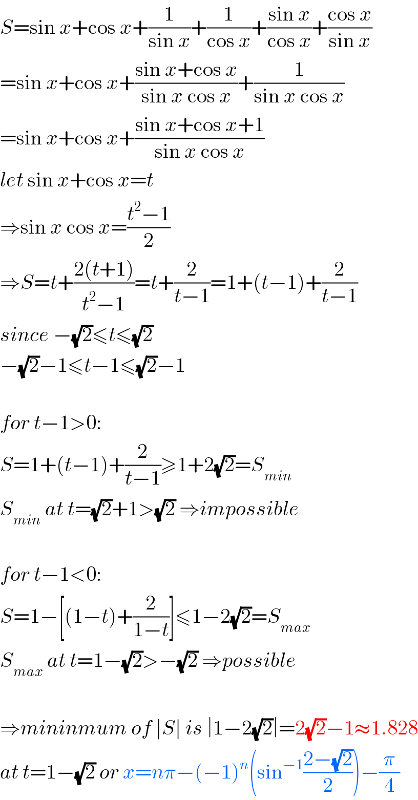 S=sin x+cos x+(1/(sin x))+(1/(cos x))+((sin x)/(cos x))+((cos x)/(sin x))  =sin x+cos x+((sin x+cos x)/(sin x cos x))+(1/(sin x cos x))  =sin x+cos x+((sin x+cos x+1)/(sin x cos x))  let sin x+cos x=t  ⇒sin x cos x=((t^2 −1)/2)  ⇒S=t+((2(t+1))/(t^2 −1))=t+(2/(t−1))=1+(t−1)+(2/(t−1))  since −(√2)≤t≤(√2)  −(√2)−1≤t−1≤(√2)−1    for t−1>0:  S=1+(t−1)+(2/(t−1))≥1+2(√2)=S_(min)   S_(min)  at t=(√2)+1>(√2) ⇒impossible    for t−1<0:  S=1−[(1−t)+(2/(1−t))]≤1−2(√2)=S_(max)   S_(max)  at t=1−(√2)>−(√2) ⇒possible    ⇒mininmum of ∣S∣ is ∣1−2(√2)∣=2(√2)−1≈1.828  at t=1−(√2) or x=nπ−(−1)^n (sin^(−1) ((2−(√2))/2))−(π/4)  