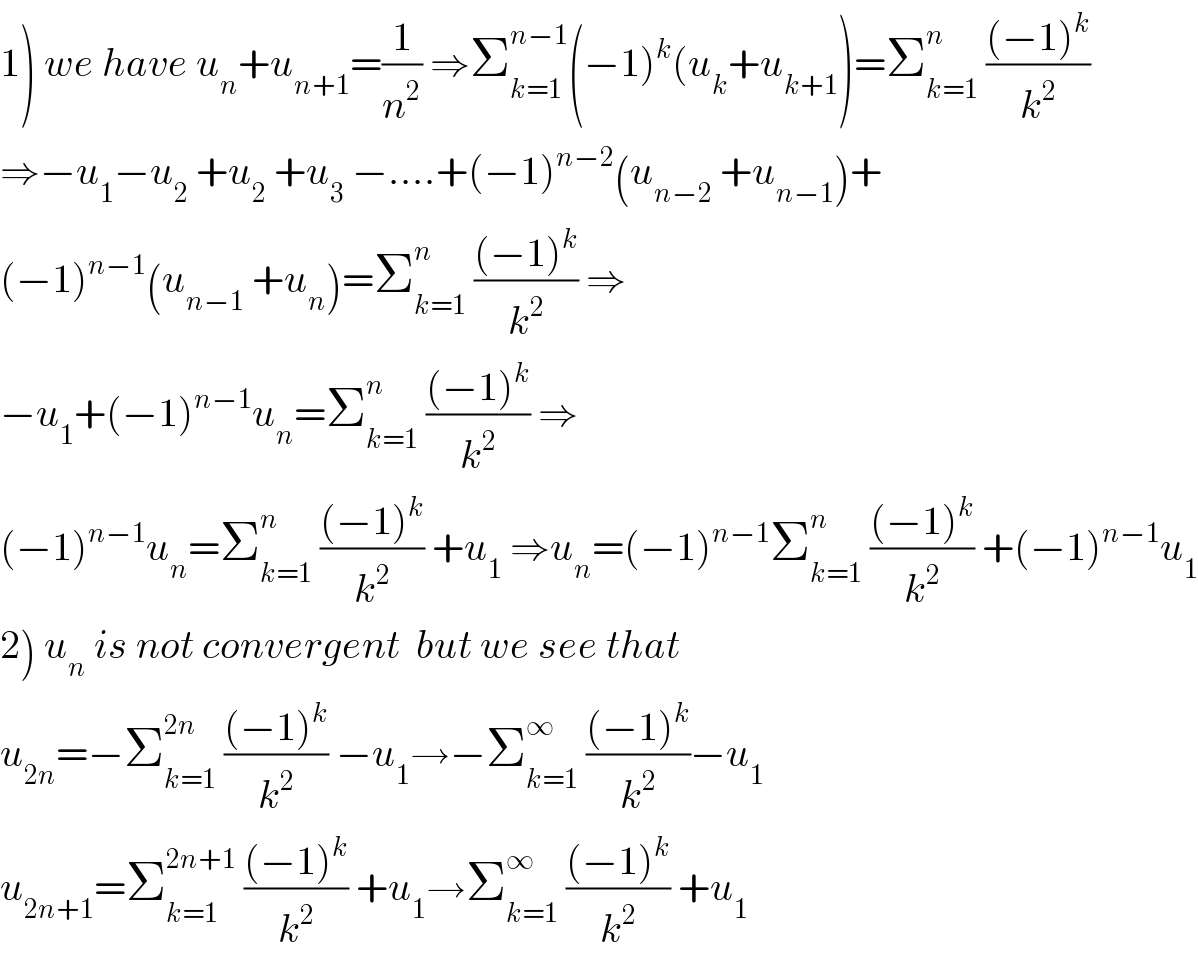 1) we have u_n +u_(n+1) =(1/n^2 ) ⇒Σ_(k=1) ^(n−1) (−1)^k (u_k +u_(k+1) )=Σ_(k=1) ^n  (((−1)^k )/k^2 )  ⇒−u_1 −u_2  +u_2  +u_3  −....+(−1)^(n−2) (u_(n−2)  +u_(n−1) )+  (−1)^(n−1) (u_(n−1)  +u_n )=Σ_(k=1) ^n  (((−1)^k )/k^2 ) ⇒  −u_1 +(−1)^(n−1) u_n =Σ_(k=1) ^n  (((−1)^k )/k^2 ) ⇒  (−1)^(n−1) u_n =Σ_(k=1) ^n  (((−1)^k )/k^2 ) +u_1  ⇒u_n =(−1)^(n−1) Σ_(k=1) ^n  (((−1)^k )/k^2 ) +(−1)^(n−1) u_1   2) u_n  is not convergent  but we see that  u_(2n) =−Σ_(k=1) ^(2n)  (((−1)^k )/k^2 ) −u_1 →−Σ_(k=1) ^∞  (((−1)^k )/k^2 )−u_1   u_(2n+1) =Σ_(k=1) ^(2n+1)  (((−1)^k )/k^2 ) +u_1 →Σ_(k=1) ^∞  (((−1)^k )/k^2 ) +u_1   