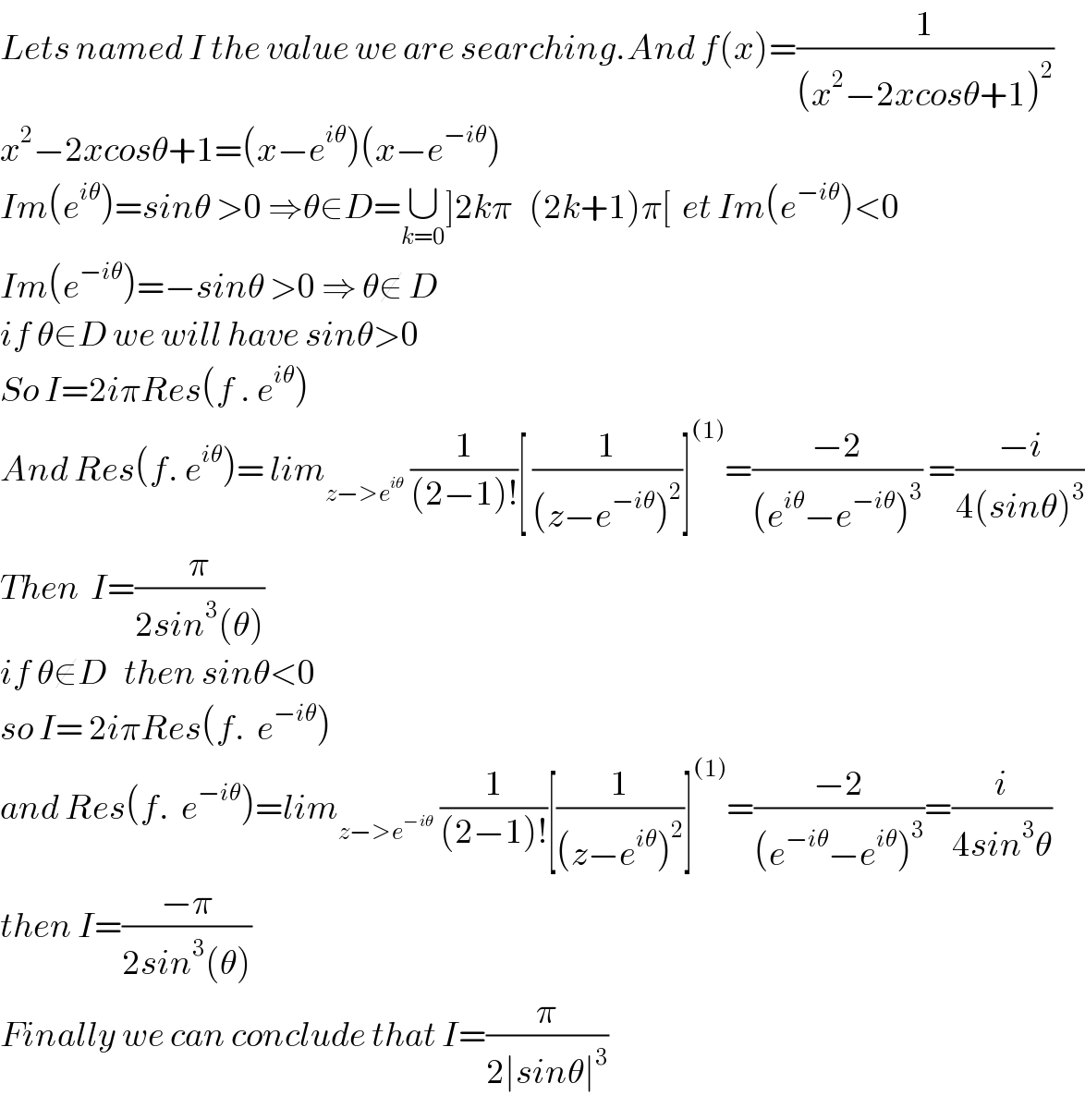 Lets named I the value we are searching.And f(x)=(1/((x^2 −2xcosθ+1)^2 ))  x^2 −2xcosθ+1=(x−e^(iθ) )(x−e^(−iθ) )  Im(e^(iθ) )=sinθ >0 ⇒θ∈D=∪_(k=0) ]2kπ   (2k+1)π[  et Im(e^(−iθ) )<0  Im(e^(−iθ) )=−sinθ >0 ⇒ θ∉ D  if θ∈D we will have sinθ>0  So I=2iπRes(f . e^(iθ) )  And Res(f. e^(iθ) )= lim_(z−>e^(iθ) )  (1/((2−1)!))[ (1/((z−e^(−iθ) )^2 ))]^((1)) =((−2)/((e^(iθ) −e^(−iθ) )^3 )) =((−i)/(4(sinθ)^3 ))  Then  I=(π/(2sin^3 (θ)))  if θ∉D   then sinθ<0  so I= 2iπRes(f.  e^(−iθ) )  and Res(f.  e^(−iθ) )=lim_(z−>e^(−iθ) )  (1/((2−1)!))[(1/((z−e^(iθ) )^2 ))]^((1)) =((−2)/((e^(−iθ) −e^(iθ) )^3 ))=(i/(4sin^3 θ))  then I=((−π)/(2sin^3 (θ)))  Finally we can conclude that I=(π/(2∣sinθ∣^3 ))  