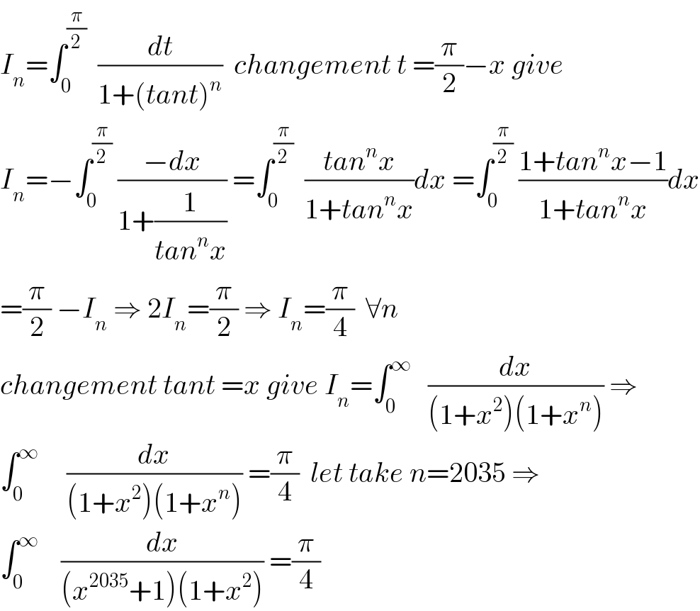 I_n =∫_0 ^(π/2)   (dt/(1+(tant)^n ))  changement t =(π/2)−x give  I_n =−∫_0 ^(π/2)  ((−dx)/(1+(1/(tan^n x)))) =∫_0 ^(π/2)   ((tan^n x)/(1+tan^n x))dx =∫_0 ^(π/2)  ((1+tan^n x−1)/(1+tan^n x))dx  =(π/2) −I_n  ⇒ 2I_n =(π/2) ⇒ I_n =(π/4)  ∀n  changement tant =x give I_n =∫_0 ^∞    (dx/((1+x^2 )(1+x^n ))) ⇒  ∫_0 ^∞      (dx/((1+x^2 )(1+x^n ))) =(π/4)  let take n=2035 ⇒  ∫_0 ^∞     (dx/((x^(2035) +1)(1+x^2 ))) =(π/4)  