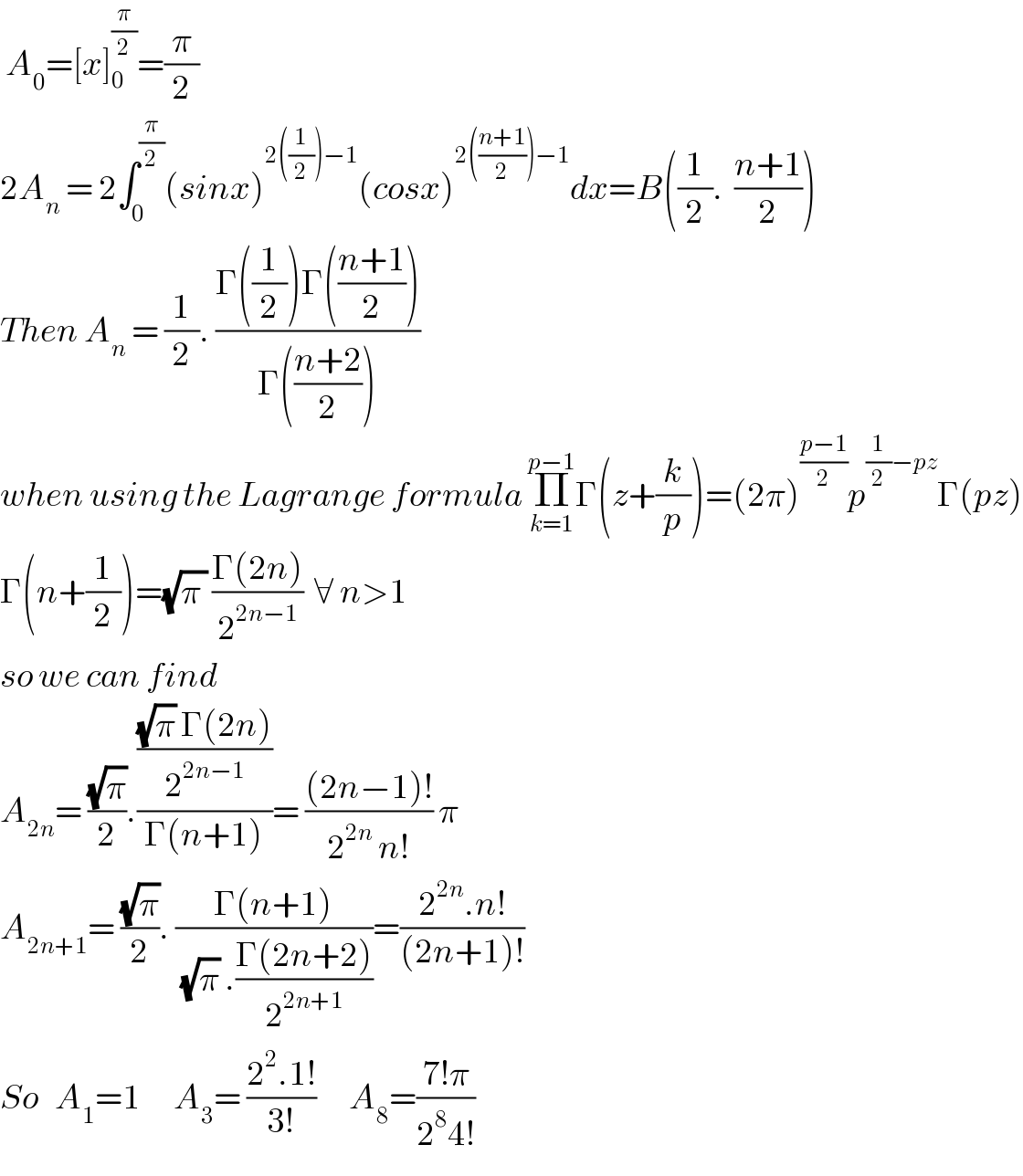  A_0 =[x]_0_  ^(π/2) =(π/2)  2A_n  = 2∫_0 ^(π/2) (sinx)^(2((1/2))−1) (cosx)^(2(((n+1)/2))−1) dx=B((1/2).  ((n+1)/2))  Then A_n  = (1/2). ((Γ((1/2))Γ(((n+1)/2)))/(Γ(((n+2)/2))))  when using the Lagrange formula Π_(k=1) ^(p−1) Γ(z+(k/p))=(2π)^((p−1)/2) p^((1/2)−pz) Γ(pz)  Γ(n+(1/2))=(√(π )) ((Γ(2n))/2^(2n−1) )  ∀ n>1  so we can find   A_(2n) = ((√π)/2).((((√π) Γ(2n))/2^(2n−1) )/(Γ(n+1)))= (((2n−1)!)/(2^(2n)  n!)) π  A_(2n+1) = ((√π)/2). ((Γ(n+1))/((√π) .((Γ(2n+2))/2^(2n+1) )))=((2^(2n) .n!)/((2n+1)!))  So   A_1 =1      A_3 = ((2^2 .1!)/(3!))      A_8 =((7!π)/(2^8 4!))    
