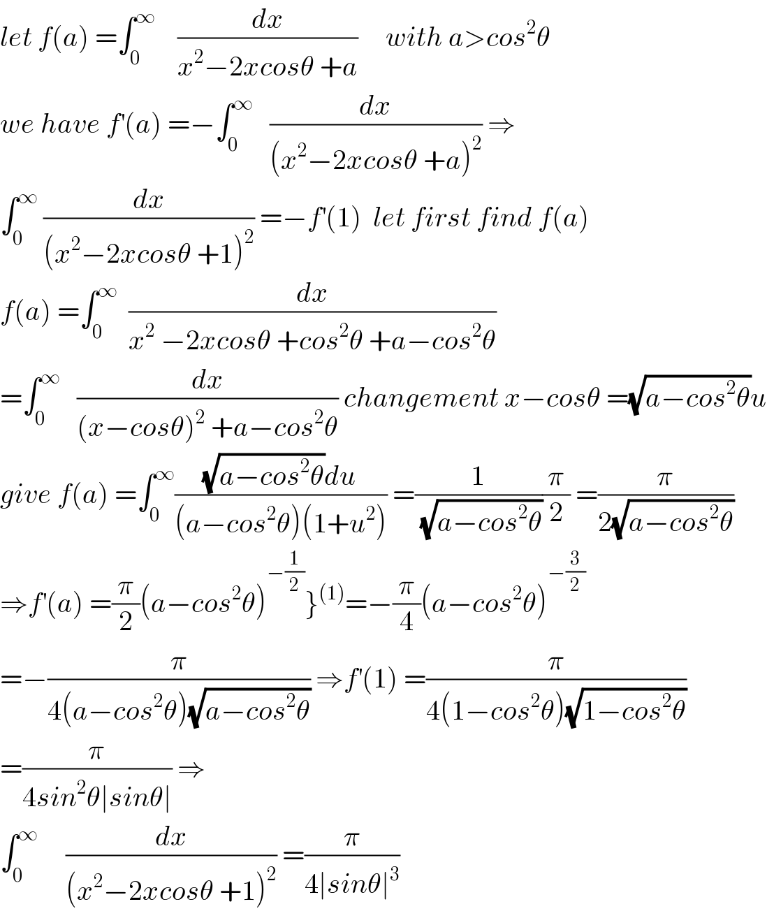 let f(a) =∫_0 ^∞     (dx/(x^2 −2xcosθ +a))     with a>cos^2 θ  we have f^′ (a) =−∫_0 ^∞    (dx/((x^2 −2xcosθ +a)^2 )) ⇒  ∫_0 ^∞  (dx/((x^2 −2xcosθ +1)^2 )) =−f^′ (1)  let first find f(a)  f(a) =∫_0 ^∞   (dx/(x^2  −2xcosθ +cos^2 θ +a−cos^2 θ))  =∫_0 ^∞    (dx/((x−cosθ)^2  +a−cos^2 θ)) changement x−cosθ =(√(a−cos^2 θ))u  give f(a) =∫_0 ^∞ (((√(a−cos^2 θ))du)/((a−cos^2 θ)(1+u^2 ))) =(1/(√(a−cos^2 θ)))(π/2) =(π/(2(√(a−cos^2 θ))))  ⇒f^′ (a) =(π/2)(a−cos^2 θ)^(−(1/2)) }^((1)) =−(π/4)(a−cos^2 θ)^(−(3/2))   =−(π/(4(a−cos^2 θ)(√(a−cos^2 θ)))) ⇒f^′ (1) =(π/(4(1−cos^2 θ)(√(1−cos^2 θ))))  =(π/(4sin^2 θ∣sinθ∣)) ⇒  ∫_0 ^∞      (dx/((x^2 −2xcosθ +1)^2 )) =(π/(4∣sinθ∣^3 ))  