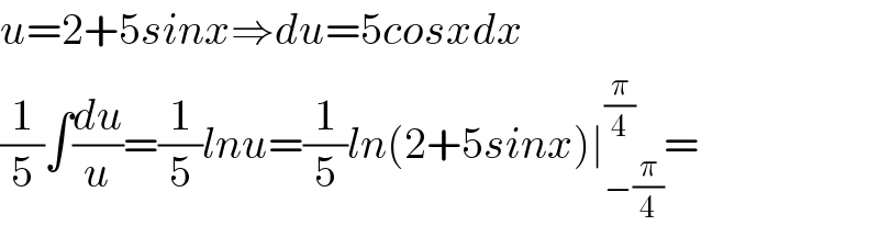 u=2+5sinx⇒du=5cosxdx  (1/5)∫(du/u)=(1/5)lnu=(1/5)ln(2+5sinx)∣_(−(π/4)) ^(π/4) =  