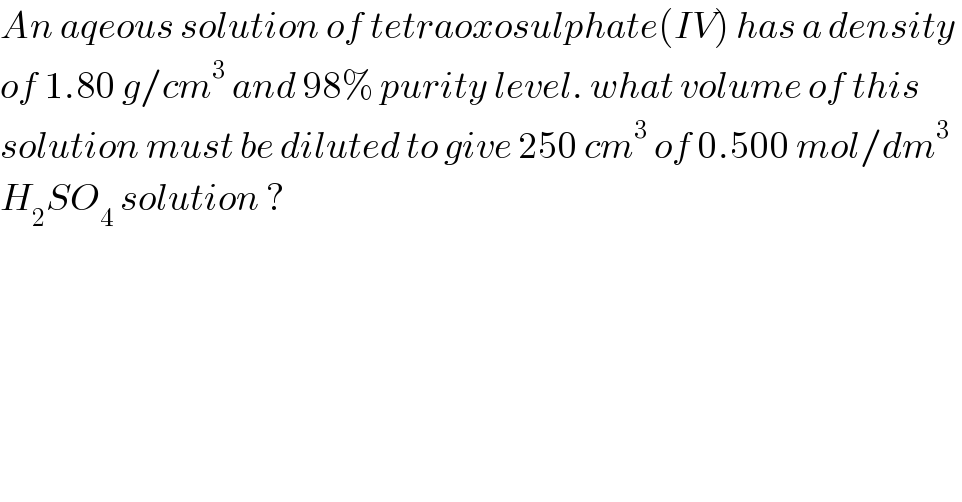 An aqeous solution of tetraoxosulphate(IV) has a density   of 1.80 g/cm^3  and 98% purity level. what volume of this   solution must be diluted to give 250 cm^3  of 0.500 mol/dm^3   H_2 SO_4  solution ?    