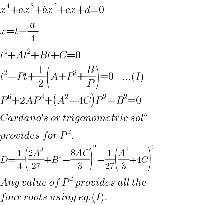x^4 +ax^3 +bx^2 +cx+d=0  x=t−(a/4)  t^4 +At^2 +Bt+C=0  t^2 −Pt+(1/2)(A+P^2 +(B/P))=0    ...(I)  P^( 6) +2AP^( 4) +(A^2 −4C)P^( 2) −B^2 =0  Cardano′s or trigonometric sol^n   provides for P^( 2) .  D=(1/4)(((2A^3 )/(27))+B^2 −((8AC)/3))^2 −(1/(27))((A^2 /3)+4C)^3   Any value of P^( 2)  provides all the  four roots using eq.(I).  