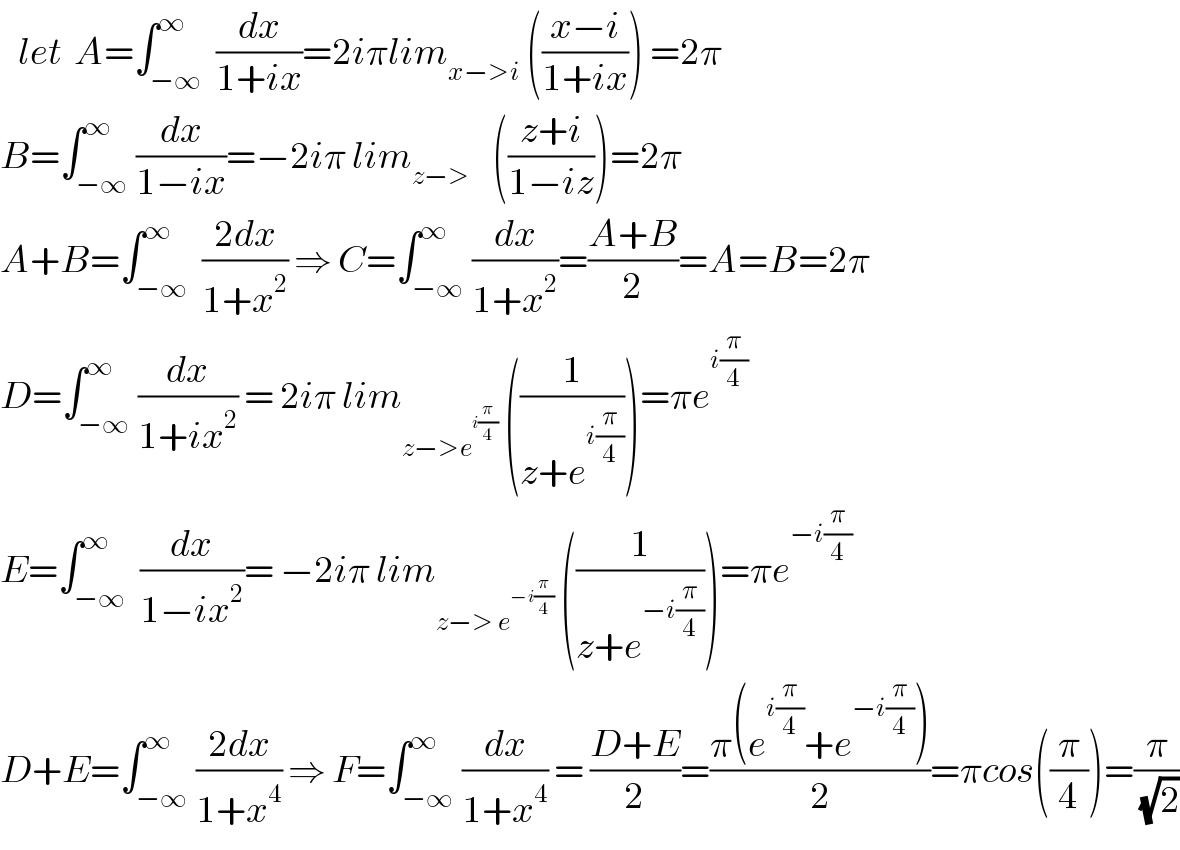    let  A=∫_(−∞) ^∞  (dx/(1+ix))=2iπlim_(x−>i)  (((x−i)/(1+ix))) =2π  B=∫_(−∞) ^∞ (dx/(1−ix))=−2iπ lim_(z−>    )  (((z+i)/(1−iz)))=2π  A+B=∫_(−∞) ^∞  ((2dx)/(1+x^2 )) ⇒ C=∫_(−∞) ^∞ (dx/(1+x^2 ))=((A+B)/2)=A=B=2π  D=∫_(−∞) ^∞ (dx/(1+ix^2 )) = 2iπ lim_(z−>e^(i(π/4)) )  ((1/(z+e^(i(π/4)) )))=πe^(i(π/4))   E=∫_(−∞) ^∞  (dx/(1−ix^2 ))= −2iπ lim_(z−> e^(−i(π/4)) )  ((1/(z+e^(−i(π/4)) )))=πe^(−i(π/4))    D+E=∫_(−∞) ^∞ ((2dx)/(1+x^4 )) ⇒ F=∫_(−∞) ^∞ (dx/(1+x^4 )) = ((D+E)/2)=((π(e^(i(π/4)) +e^(−i(π/4)) ))/2)=πcos((π/4))=(π/(√2))  