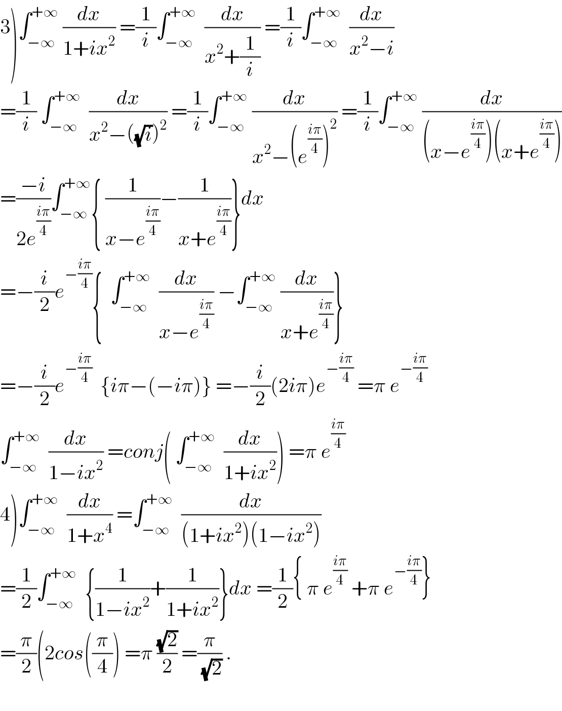 3)∫_(−∞) ^(+∞)  (dx/(1+ix^2 )) =(1/i)∫_(−∞) ^(+∞)   (dx/(x^2 +(1/i))) =(1/i)∫_(−∞) ^(+∞)   (dx/(x^2 −i))  =(1/i) ∫_(−∞) ^(+∞)   (dx/(x^2 −((√i))^2 )) =(1/i)∫_(−∞) ^(+∞)  (dx/(x^2 −(e^((iπ)/4) )^2 )) =(1/i)∫_(−∞) ^(+∞)  (dx/((x−e^((iπ)/4) )(x+e^((iπ)/4) )))  =((−i)/(2e^((iπ)/4) ))∫_(−∞) ^(+∞) { (1/(x−e^((iπ)/4) ))−(1/(x+e^((iπ)/4) ))}dx  =−(i/2)e^(−((iπ)/4)) {  ∫_(−∞) ^(+∞)   (dx/(x−e^((iπ)/4) )) −∫_(−∞) ^(+∞)  (dx/(x+e^((iπ)/4) ))}  =−(i/2)e^(−((iπ)/4))   {iπ−(−iπ)} =−(i/2)(2iπ)e^(−((iπ)/4))  =π e^(−((iπ)/4))   ∫_(−∞) ^(+∞)   (dx/(1−ix^2 )) =conj( ∫_(−∞) ^(+∞)   (dx/(1+ix^2 ))) =π e^((iπ)/4)   4)∫_(−∞) ^(+∞)   (dx/(1+x^4 )) =∫_(−∞) ^(+∞)   (dx/((1+ix^2 )(1−ix^2 )))  =(1/2)∫_(−∞) ^(+∞)   {(1/(1−ix^2 ))+(1/(1+ix^2 ))}dx =(1/2){ π e^((iπ)/4)  +π e^(−((iπ)/4)) }  =(π/2)(2cos((π/4)) =π ((√2)/2) =(π/(√2)) .    