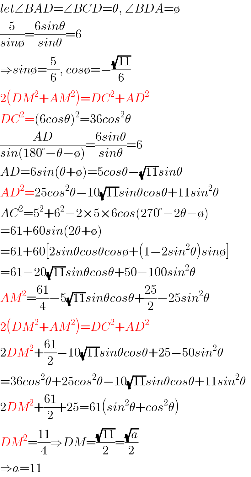 let∠BAD=∠BCD=θ, ∠BDA=∅  (5/(sin∅))=((6sinθ)/(sinθ))=6  ⇒sin∅=(5/6), cos∅=−((√(11))/6)  2(DM^2 +AM^2 )=DC^2 +AD^2   DC^2 =(6cosθ)^2 =36cos^2 θ  ((AD)/(sin(180°−θ−∅)))=((6sinθ)/(sinθ))=6  AD=6sin(θ+∅)=5cosθ−(√(11))sinθ  AD^2 =25cos^2 θ−10(√(11))sinθcosθ+11sin^2 θ  AC^2 =5^2 +6^2 −2×5×6cos(270°−2θ−∅)  =61+60sin(2θ+∅)  =61+60[2sinθcosθcos∅+(1−2sin^2 θ)sin∅]  =61−20(√(11))sinθcosθ+50−100sin^2 θ  AM^2 =((61)/4)−5(√(11))sinθcosθ+((25)/2)−25sin^2 θ  2(DM^2 +AM^2 )=DC^2 +AD^2   2DM^2 +((61)/2)−10(√(11))sinθcosθ+25−50sin^2 θ  =36cos^2 θ+25cos^2 θ−10(√(11))sinθcosθ+11sin^2 θ  2DM^2 +((61)/2)+25=61(sin^2 θ+cos^2 θ)  DM^2 =((11)/4)⇒DM=((√(11))/2)=((√a)/2)  ⇒a=11  