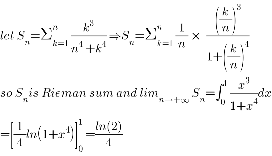 let S_n =Σ_(k=1) ^n  (k^3 /(n^4  +k^4 )) ⇒S_n =Σ_(k=1) ^n  (1/n) ×  ((((k/n))^3 )/(1+((k/n))^4 ))  so S_n is Rieman sum and lim_(n→+∞)  S_n =∫_0 ^1  (x^3 /(1+x^4 ))dx  =[(1/4)ln(1+x^4 )]_0 ^1  =((ln(2))/4)  