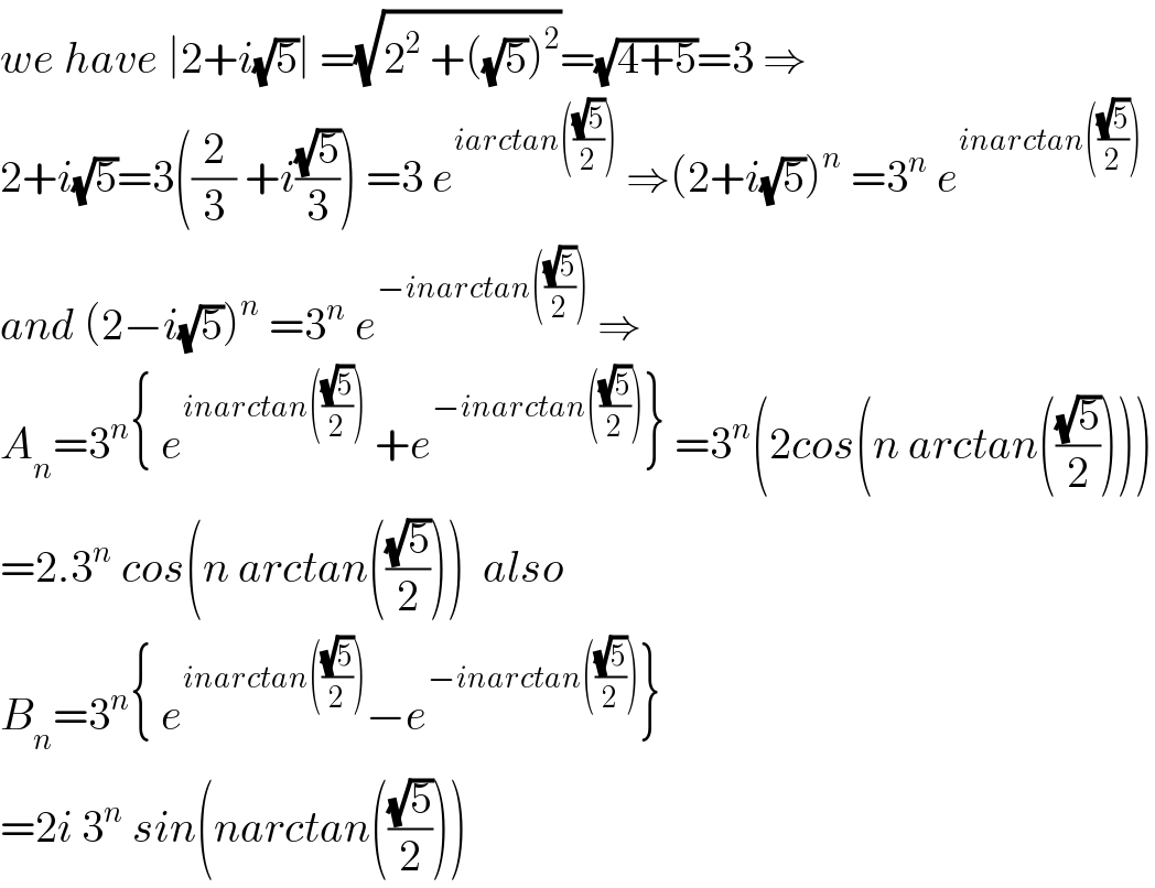 we have ∣2+i(√5)∣ =(√(2^2  +((√5))^2 ))=(√(4+5))=3 ⇒  2+i(√5)=3((2/3) +i((√5)/3)) =3 e^(iarctan(((√5)/2)))  ⇒(2+i(√5))^n  =3^n  e^(inarctan(((√5)/2)))   and (2−i(√5))^n  =3^n  e^(−inarctan(((√5)/2)))  ⇒  A_n =3^n { e^(inarctan(((√5)/2)))  +e^(−inarctan(((√5)/2))) } =3^n (2cos(n arctan(((√5)/2))))  =2.3^n  cos(n arctan(((√5)/2)))  also   B_n =3^n { e^(inarctan(((√5)/2))) −e^(−inarctan(((√5)/2))) }  =2i 3^n  sin(narctan(((√5)/2)))  