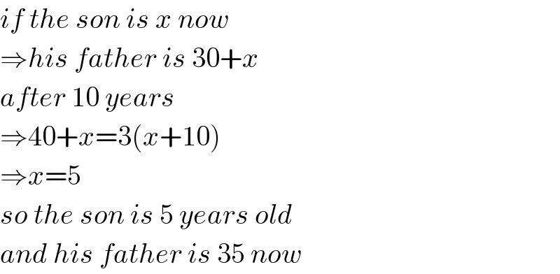if the son is x now   ⇒his father is 30+x  after 10 years  ⇒40+x=3(x+10)  ⇒x=5  so the son is 5 years old  and his father is 35 now  