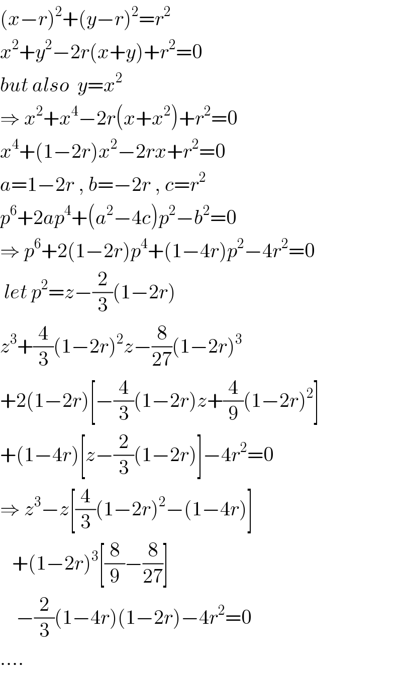(x−r)^2 +(y−r)^2 =r^2   x^2 +y^2 −2r(x+y)+r^2 =0  but also  y=x^2   ⇒ x^2 +x^4 −2r(x+x^2 )+r^2 =0  x^4 +(1−2r)x^2 −2rx+r^2 =0  a=1−2r , b=−2r , c=r^2   p^6 +2ap^4 +(a^2 −4c)p^2 −b^2 =0  ⇒ p^6 +2(1−2r)p^4 +(1−4r)p^2 −4r^2 =0   let p^2 =z−(2/3)(1−2r)  z^3 +(4/3)(1−2r)^2 z−(8/(27))(1−2r)^3   +2(1−2r)[−(4/3)(1−2r)z+(4/9)(1−2r)^2 ]  +(1−4r)[z−(2/3)(1−2r)]−4r^2 =0  ⇒ z^3 −z[(4/3)(1−2r)^2 −(1−4r)]     +(1−2r)^3 [(8/9)−(8/(27))]      −(2/3)(1−4r)(1−2r)−4r^2 =0  ....  
