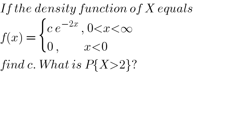 If the density function of X equals  f(x) =  { ((c e^(−2x)  , 0<x<∞)),((0 ,          x<0)) :}  find c. What is P{X>2}?  