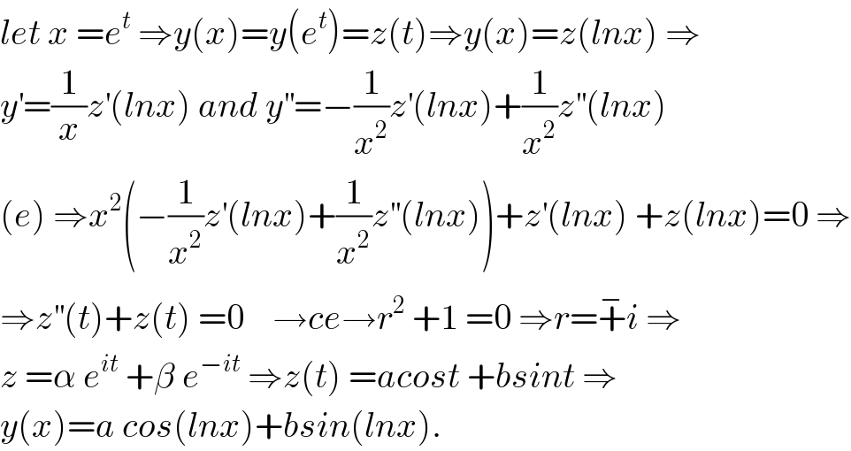 let x =e^t  ⇒y(x)=y(e^t )=z(t)⇒y(x)=z(lnx) ⇒  y^′ =(1/x)z^′ (lnx) and y^(′′) =−(1/x^2 )z^′ (lnx)+(1/x^2 )z^(′′) (lnx)  (e) ⇒x^2 (−(1/x^2 )z^′ (lnx)+(1/x^2 )z^(′′) (lnx))+z^′ (lnx) +z(lnx)=0 ⇒  ⇒z^(′′) (t)+z(t) =0    →ce→r^2  +1 =0 ⇒r=+^− i ⇒  z =α e^(it)  +β e^(−it)  ⇒z(t) =acost +bsint ⇒  y(x)=a cos(lnx)+bsin(lnx).  