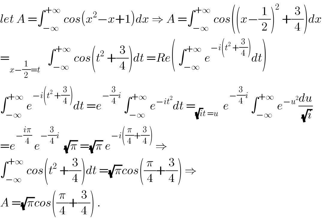 let A =∫_(−∞) ^(+∞)  cos(x^2 −x+1)dx ⇒ A =∫_(−∞) ^(+∞)  cos((x−(1/2))^2  +(3/4))dx  =_(x−(1/2)=t)    ∫_(−∞) ^(+∞)  cos(t^2  +(3/4))dt =Re( ∫_(−∞) ^(+∞)  e^(−i(t^2  +(3/4))) dt)  ∫_(−∞) ^(+∞)  e^(−i(t^2  +(3/4))) dt =e^(−(3/4)i)  ∫_(−∞) ^(+∞)  e^(−it^2 ) dt =_((√i)t =u)   e^(−(3/4)i)  ∫_(−∞) ^(+∞)  e^(−u^2 ) (du/(√i))  =e^(−((iπ)/4))  e^(−(3/4)i)   (√π) =(√π) e^(−i((π/4)+(3/4)))  ⇒  ∫_(−∞) ^(+∞)  cos(t^2  +(3/4))dt =(√π)cos((π/4)+(3/4)) ⇒  A =(√π)cos((π/4)+(3/4)) .  