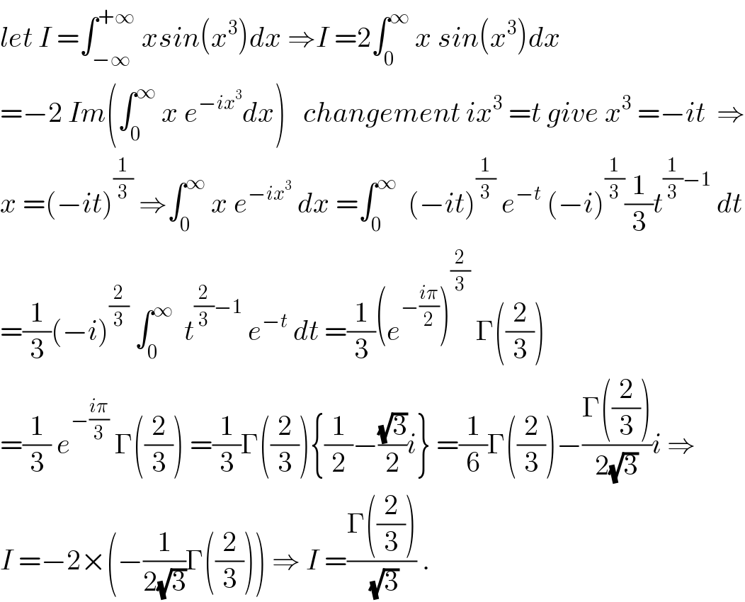 let I =∫_(−∞) ^(+∞)  xsin(x^3 )dx ⇒I =2∫_0 ^∞  x sin(x^3 )dx  =−2 Im(∫_0 ^∞  x e^(−ix^3 ) dx)   changement ix^3  =t give x^3  =−it  ⇒  x =(−it)^(1/3)  ⇒∫_0 ^∞  x e^(−ix^3 )  dx =∫_0 ^∞   (−it)^(1/3)  e^(−t)  (−i)^(1/3) (1/3)t^((1/3)−1)  dt  =(1/3)(−i)^(2/3)  ∫_0 ^∞   t^((2/3)−1)  e^(−t)  dt =(1/3)(e^(−((iπ)/2)) )^(2/3)  Γ((2/3))  =(1/3) e^(−((iπ)/3))  Γ((2/3)) =(1/3)Γ((2/3)){(1/2)−((√3)/2)i} =(1/6)Γ((2/3))−((Γ((2/3)))/(2(√3)))i ⇒  I =−2×(−(1/(2(√3)))Γ((2/3))) ⇒ I =((Γ((2/3)))/(√3)) .  