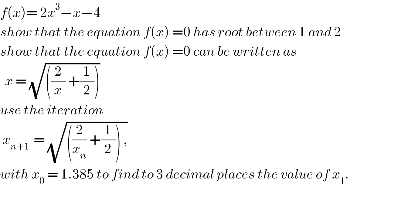 f(x)= 2x^3 −x−4  show that the equation f(x) =0 has root between 1 and 2  show that the equation f(x) =0 can be written as     x = (√(((2/x) +(1/2))))  use the iteration   x_(n+1 )  = (√(((2/x_n ) +(1/2)) ,))  with x_0  = 1.385 to find to 3 decimal places the value of x_1 .    