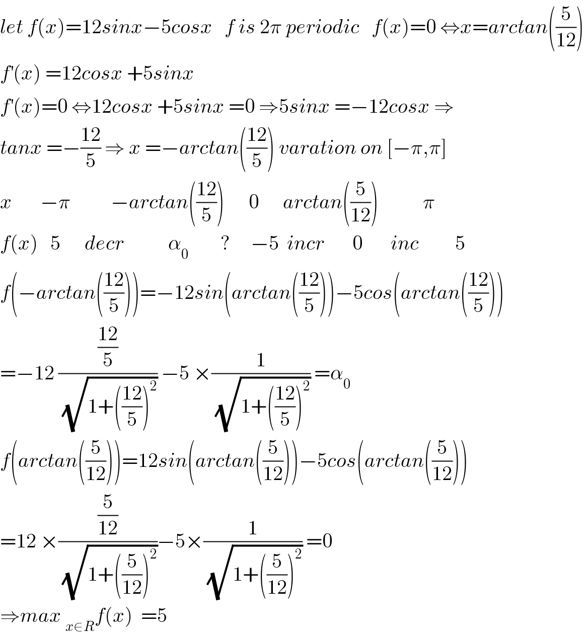 let f(x)=12sinx−5cosx   f is 2π periodic   f(x)=0 ⇔x=arctan((5/(12)))  f^′ (x) =12cosx +5sinx   f^′ (x)=0 ⇔12cosx +5sinx =0 ⇒5sinx =−12cosx ⇒  tanx =−((12)/5) ⇒ x =−arctan(((12)/5)) varation on [−π,π]  x       −π          −arctan(((12)/5))      0      arctan((5/(12)))           π  f(x)   5      decr           α_0         ?     −5  incr       0       inc         5  f(−arctan(((12)/5)))=−12sin(arctan(((12)/5)))−5cos(arctan(((12)/5)))  =−12 (((12)/5)/(√(1+(((12)/5))^2 ))) −5 ×(1/(√(1+(((12)/5))^2 ))) =α_0   f(arctan((5/(12))))=12sin(arctan((5/(12))))−5cos(arctan((5/(12))))  =12 ×((5/(12))/(√(1+((5/(12)))^2 )))−5×(1/(√(1+((5/(12)))^2 ))) =0  ⇒max _(x∈R) f(x)  =5  