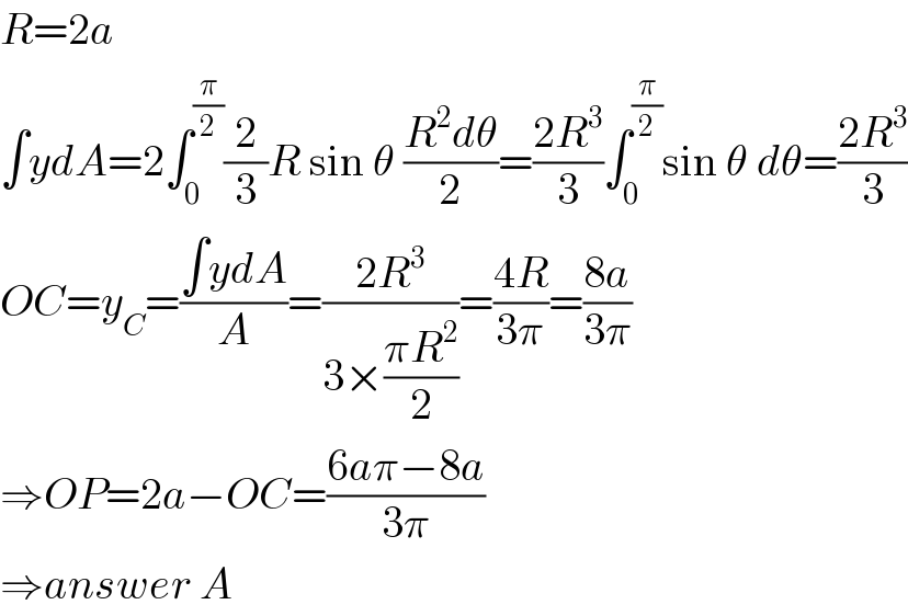 R=2a  ∫ydA=2∫_0 ^(π/2) (2/3)R sin θ ((R^2 dθ)/2)=((2R^3 )/3)∫_0 ^(π/2) sin θ dθ=((2R^3 )/3)  OC=y_C =((∫ydA)/A)=((2R^3 )/(3×((πR^2 )/2)))=((4R)/(3π))=((8a)/(3π))  ⇒OP=2a−OC=((6aπ−8a)/(3π))  ⇒answer A  