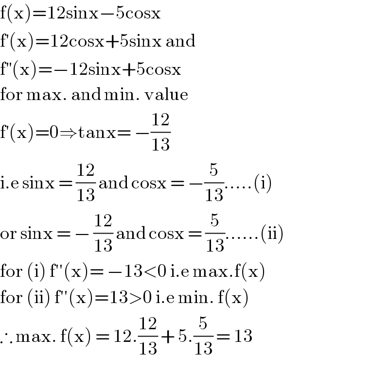 f(x)=12sinx−5cosx  f^′ (x)=12cosx+5sinx and  f^(′′) (x)=−12sinx+5cosx  for max. and min. value  f^′ (x)=0⇒tanx= −((12)/(13))   i.e sinx = ((12)/(13)) and cosx = −(5/(13)).....(i)  or sinx = − ((12)/(13)) and cosx = (5/(13))......(ii)  for (i) f′′(x)= −13<0 i.e max.f(x)  for (ii) f′′(x)=13>0 i.e min. f(x)  ∴ max. f(x) = 12.((12)/(13)) + 5.(5/(13)) = 13  