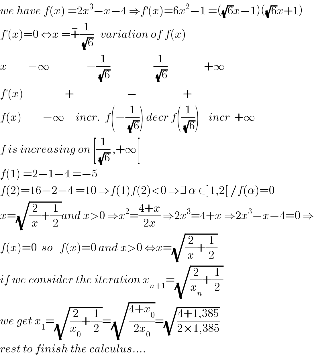 we have f(x) =2x^3 −x−4 ⇒f^′ (x)=6x^2 −1 =((√6)x−1)((√6)x+1)  f^′ (x)=0 ⇔x =+^− (1/(√6))   variation of f(x)  x         −∞                −(1/(√6))                   (1/(√6))                +∞  f^′ (x)                  +                       −                    +  f(x)         −∞     incr.  f(−(1/(√6))) decr f((1/(√6)))    incr  +∞  f is increasing on [(1/(√6)) ,+∞[  f(1) =2−1−4 =−5  f(2)=16−2−4 =10 ⇒f(1)f(2)<0 ⇒∃ α ∈]1,2[ /f(α)=0  x=(√((2/x)+(1/2)))and x>0 ⇒x^2 =((4+x)/(2x)) ⇒2x^3 =4+x ⇒2x^3 −x−4=0 ⇒  f(x)=0  so   f(x)=0 and x>0 ⇔x=(√((2/x)+(1/2)))  if we consider the iteration x_(n+1) =(√((2/x_n )+(1/2)))  we get x_1 =(√((2/x_0 )+(1/2)))=(√((4+x_0 )/(2x_0 )))=(√((4+1,385)/(2×1,385)))  rest to finish the calculus....  