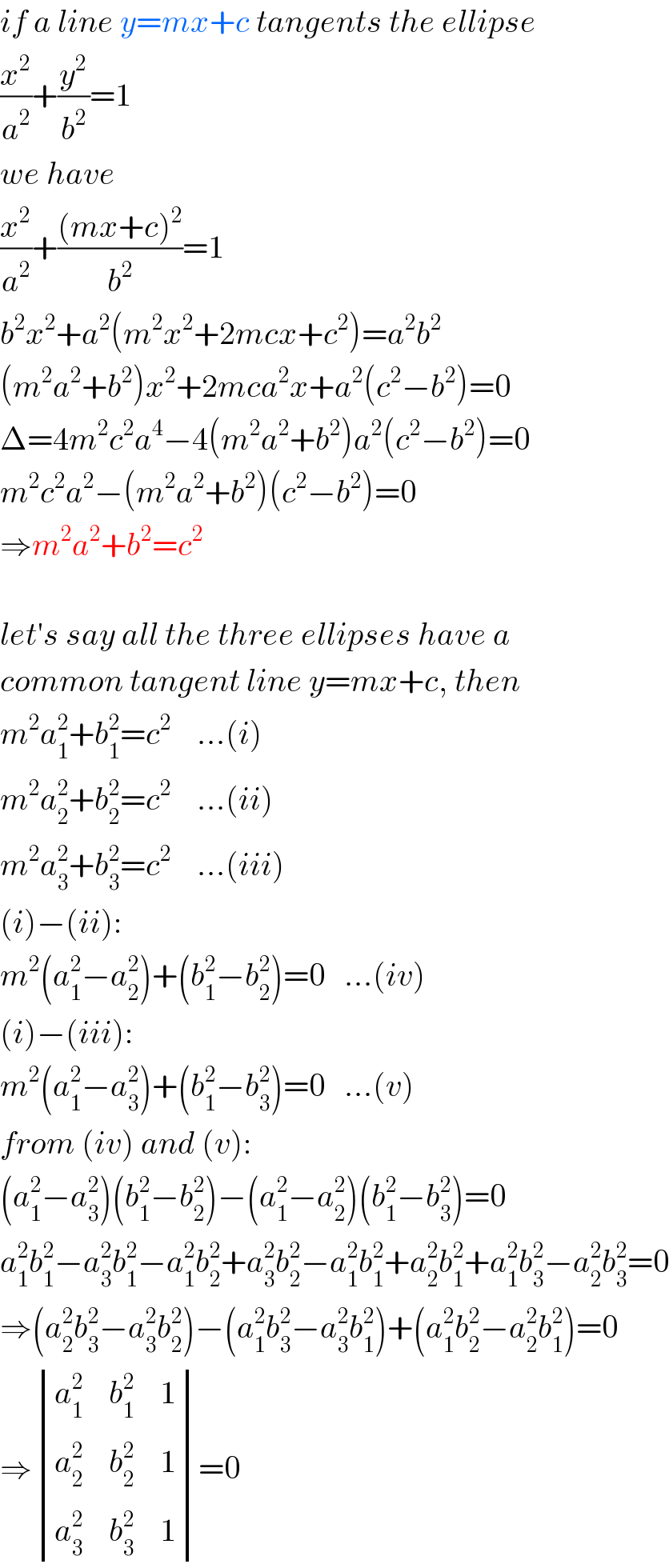 if a line y=mx+c tangents the ellipse  (x^2 /a^2 )+(y^2 /b^2 )=1  we have  (x^2 /a^2 )+(((mx+c)^2 )/b^2 )=1  b^2 x^2 +a^2 (m^2 x^2 +2mcx+c^2 )=a^2 b^2   (m^2 a^2 +b^2 )x^2 +2mca^2 x+a^2 (c^2 −b^2 )=0  Δ=4m^2 c^2 a^4 −4(m^2 a^2 +b^2 )a^2 (c^2 −b^2 )=0  m^2 c^2 a^2 −(m^2 a^2 +b^2 )(c^2 −b^2 )=0  ⇒m^2 a^2 +b^2 =c^2     let′s say all the three ellipses have a  common tangent line y=mx+c, then  m^2 a_1 ^2 +b_1 ^2 =c^2     ...(i)  m^2 a_2 ^2 +b_2 ^2 =c^2     ...(ii)  m^2 a_3 ^2 +b_3 ^2 =c^2     ...(iii)  (i)−(ii):  m^2 (a_1 ^2 −a_2 ^2 )+(b_1 ^2 −b_2 ^2 )=0   ...(iv)  (i)−(iii):  m^2 (a_1 ^2 −a_3 ^2 )+(b_1 ^2 −b_3 ^2 )=0   ...(v)  from (iv) and (v):  (a_1 ^2 −a_3 ^2 )(b_1 ^2 −b_2 ^2 )−(a_1 ^2 −a_2 ^2 )(b_1 ^2 −b_3 ^2 )=0  a_1 ^2 b_1 ^2 −a_3 ^2 b_1 ^2 −a_1 ^2 b_2 ^2 +a_3 ^2 b_2 ^2 −a_1 ^2 b_1 ^2 +a_2 ^2 b_1 ^2 +a_1 ^2 b_3 ^2 −a_2 ^2 b_3 ^2 =0  ⇒(a_2 ^2 b_3 ^2 −a_3 ^2 b_2 ^2 )−(a_1 ^2 b_3 ^2 −a_3 ^2 b_1 ^2 )+(a_1 ^2 b_2 ^2 −a_2 ^2 b_1 ^2 )=0  ⇒ determinant ((a_1 ^2 ,b_1 ^2 ,1),(a_2 ^2 ,b_2 ^2 ,1),(a_3 ^2 ,b_3 ^2 ,1))=0  