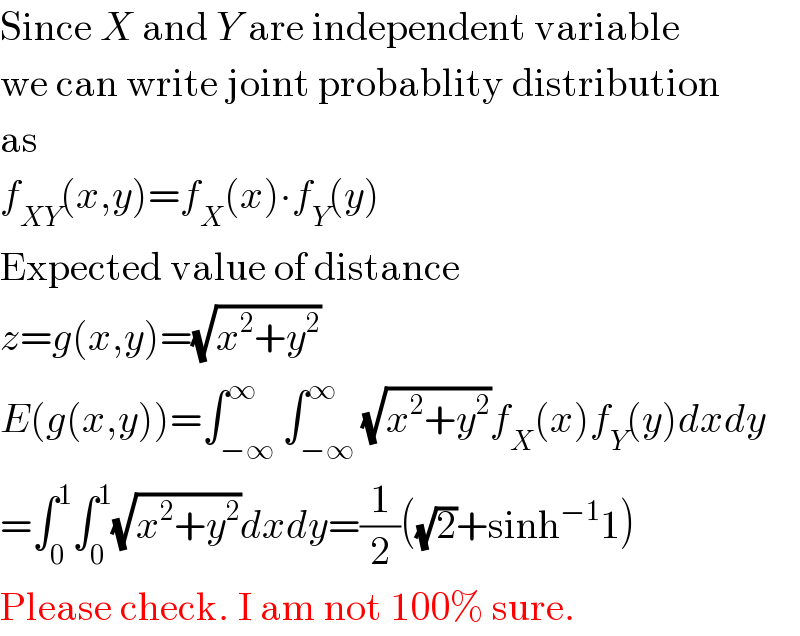 Since X and Y are independent variable  we can write joint probablity distribution  as  f_(XY) (x,y)=f_X (x)∙f_Y (y)  Expected value of distance  z=g(x,y)=(√(x^2 +y^2 ))  E(g(x,y))=∫_(−∞) ^∞ ∫_(−∞) ^∞ (√(x^2 +y^2 ))f_X (x)f_Y (y)dxdy  =∫_0 ^1 ∫_0 ^1 (√(x^2 +y^2 ))dxdy=(1/2)((√2)+sinh^(−1) 1)  Please check. I am not 100% sure.  